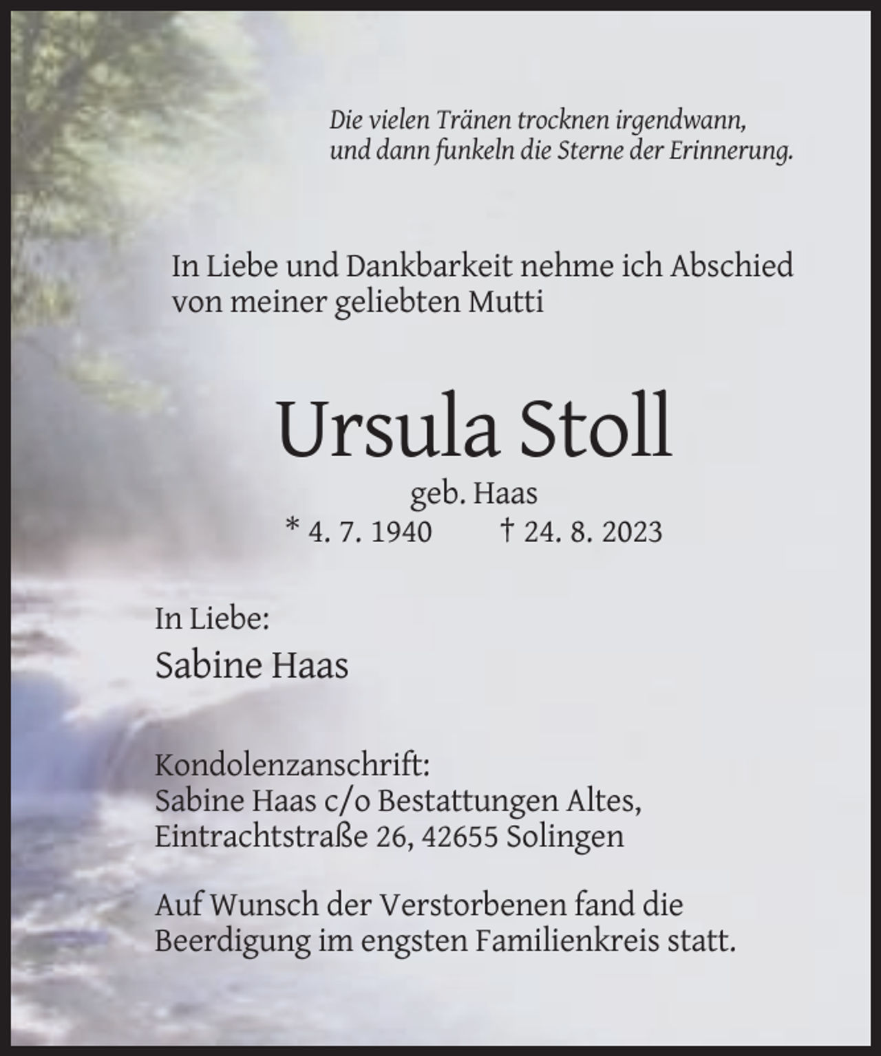 <p>Die vielen Tränen trocknen irgendwann,<br />und dann funkeln die Sterne der Erinnerung.</p><p>In Liebe und Dankbarkeit nehme ich Abschied<br />von meiner geliebten Mutti</p><p>Ursula Stoll<br />geb. Haas<br />* 4. 7. 1940<br />† 24. 8. 2023<br />In Liebe:</p><p>Sabine Haas<br />Kondolenzanschrift:<br />Sabine Haas c/o Bestattungen Altes,<br />Eintrachtstraße 26, 42655 Solingen<br />Auf Wunsch der Verstorbenen fand die<br />Beerdigung im engsten Familienkreis statt.</p>