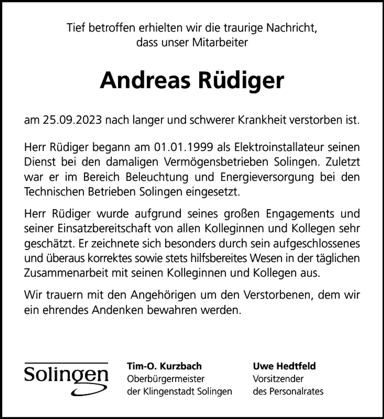 <p>Tief betroffen erhielten wir die traurige Nachricht,<br />dass unser Mitarbeiter</p><p>Andreas Rüdiger<br />am 25.09.2023 nach langer und schwerer Krankheit verstorben ist.<br />Herr Rüdiger begann am 01.01.1999 als Elektroinstallateur seinen<br />Dienst bei den damaligen Vermögensbetrieben Solingen. Zuletzt<br />war er im Bereich Beleuchtung und Energieversorgung bei den<br />Technischen Betrieben Solingen eingesetzt.<br />Herr Rüdiger wurde aufgrund seines großen Engagements und<br />seiner Einsatzbereitschaft von allen Kolleginnen und Kollegen sehr<br />geschätzt. Er zeichnete sich besonders durch sein aufgeschlossenes<br />und überaus korrektes sowie stets hilfsbereites Wesen in der täglichen<br />Zusammenarbeit mit seinen Kolleginnen und Kollegen aus.<br />Wir trauern mit den Angehörigen um den Verstorbenen, dem wir<br />ein ehrendes Andenken bewahren werden.</p><p>Tim-O. Kurzbach<br />Oberbürgermeister<br />der Klingenstadt Solingen</p><p>Uwe Hedtfeld<br />Vorsitzender<br />des Personalrates</p>