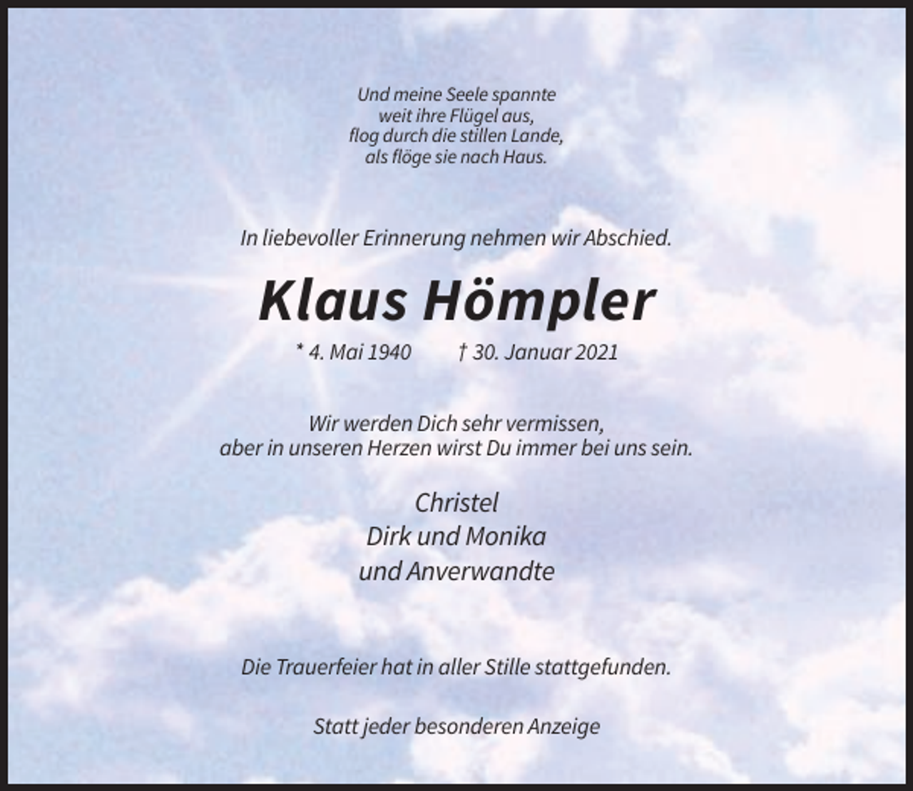 <p>Und meine Seele spannte<br />weit ihre Flügel aus,<br />flog durch die stillen Lande,<br />als flöge sie nach Haus.</p><p>In liebevoller Erinnerung nehmen wir Abschied.</p><p>Klaus Hömpler<br />* 4. Mai 1940</p><p>† 30. Januar 2021</p><p>Wir werden Dich sehr vermissen,<br />aber in unseren Herzen wirst Du immer bei uns sein.</p><p>Christel<br />Dirk und Monika<br />und Anverwandte</p><p>Die Trauerfeier hat in aller Stille stattgefunden.<br />Statt jeder besonderen Anzeige</p>