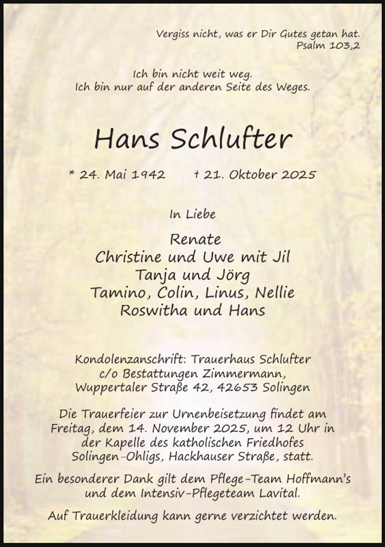 <p>Vergiss nicht, was er Dir Gutes getan hat.<br />Psalm 103,2</p><p>Ich bin nicht weit weg.<br />Ich bin nur auf der anderen Seite des Weges.</p><p>Hans Schlufter<br />* 24. Mai 1942</p><p>† 21. Oktober 2025<br />In Liebe</p><p>Renate<br />Christine und Uwe mit Jil<br />Tanja und Jörg<br />Tamino, Colin, Linus, Nellie<br />Roswitha und Hans<br />Kondolenzanschrift: Trauerhaus Schlufter<br />c/o Bestattungen Zimmermann,<br />Wuppertaler Straße 42, 42653 Solingen<br />Die Trauerfeier zur Urnenbeisetzung ﬁndet am<br />Freitag, dem 14. November 2025, um 12 Uhr in<br />der Kapelle des katholischen Friedhofes<br />Solingen-Ohligs, Hackhauser Straße, statt.<br />Ein besonderer Dank gilt dem Pﬂege-Team Hoffmann’s<br />und dem Intensiv-Pﬂegeteam Lavital.<br />Auf Trauerkleidung kann gerne verzichtet werden.</p>