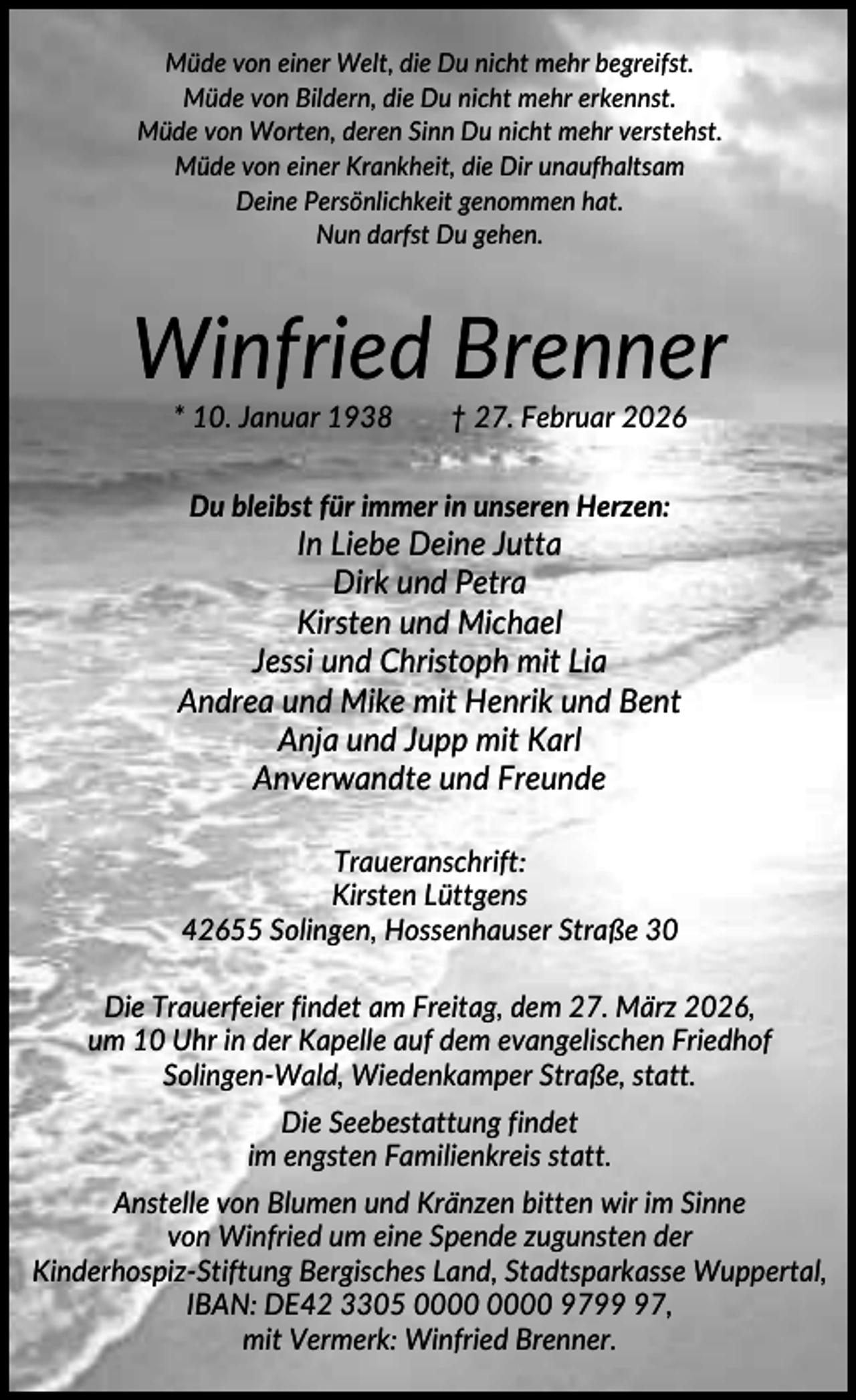 <p>Müde von einer Welt, die Du nicht mehr begreifst.<br />Müde von Bildern, die Du nicht mehr erkennst.<br />Müde von Worten, deren Sinn Du nicht mehr verstehst.<br />Müde von einer Krankheit, die Dir unaufhaltsam<br />Deine Persönlichkeit genommen hat.<br />Nun darfst Du gehen.</p><p>Winfried Brenner<br />* 10. Januar 1938</p><p>† 27. Februar 2026</p><p>Du bleibst für immer in unseren Herzen:</p><p>In Liebe Deine Jutta<br />Dirk und Petra<br />Kirsten und Michael<br />Jessi und Christoph mit Lia<br />Andrea und Mike mit Henrik und Bent<br />Anja und Jupp mit Karl<br />Anverwandte und Freunde<br />Traueranschrift:<br />Kirsten Lüttgens<br />42655 Solingen, Hossenhauser Straße 30<br />Die Trauerfeier findet am Freitag, dem 27. März 2026,<br />um 10 Uhr in der Kapelle auf dem evangelischen Friedhof<br />Solingen-Wald, Wiedenkamper Straße, statt.<br />Die Seebestattung findet<br />im engsten Familienkreis statt.<br />Anstelle von Blumen und Kränzen bitten wir im Sinne<br />von Winfried um eine Spende zugunsten der<br />Kinderhospiz-Stiftung Bergisches Land, Stadtsparkasse Wuppertal,<br />IBAN: DE42 3305 9797,<br />mit Vermerk: Winfried Brenner.</p>