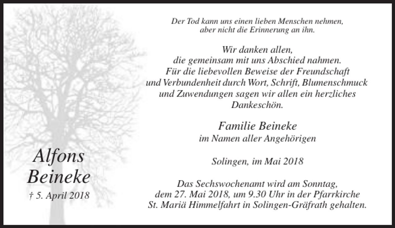 <p>Der Tod kann uns einen lieben Menschen nehmen,<br />aber nicht die Erinnerung an ihn.</p><p>Wir danken allen,<br />die gemeinsam mit uns Abschied nahmen.<br />Für die liebevollen Beweise der Freundschaft<br />und Verbundenheit durch Wort, Schrift, Blumenschmuck<br />und Zuwendungen sagen wir allen ein herzliches<br />Dankeschön.</p><p>Familie Beineke<br />im Namen aller Angehörigen</p><p>Alfons<br />Beineke<br />† 5. April 2018</p><p>Solingen, im Mai 2018<br />Das Sechswochenamt wird am Sonntag,<br />dem 27. Mai 2018, um 9.30 Uhr in der Pfarrkirche<br />St. Mariä Himmelfahrt in Solingen-Gräfrath gehalten.</p>