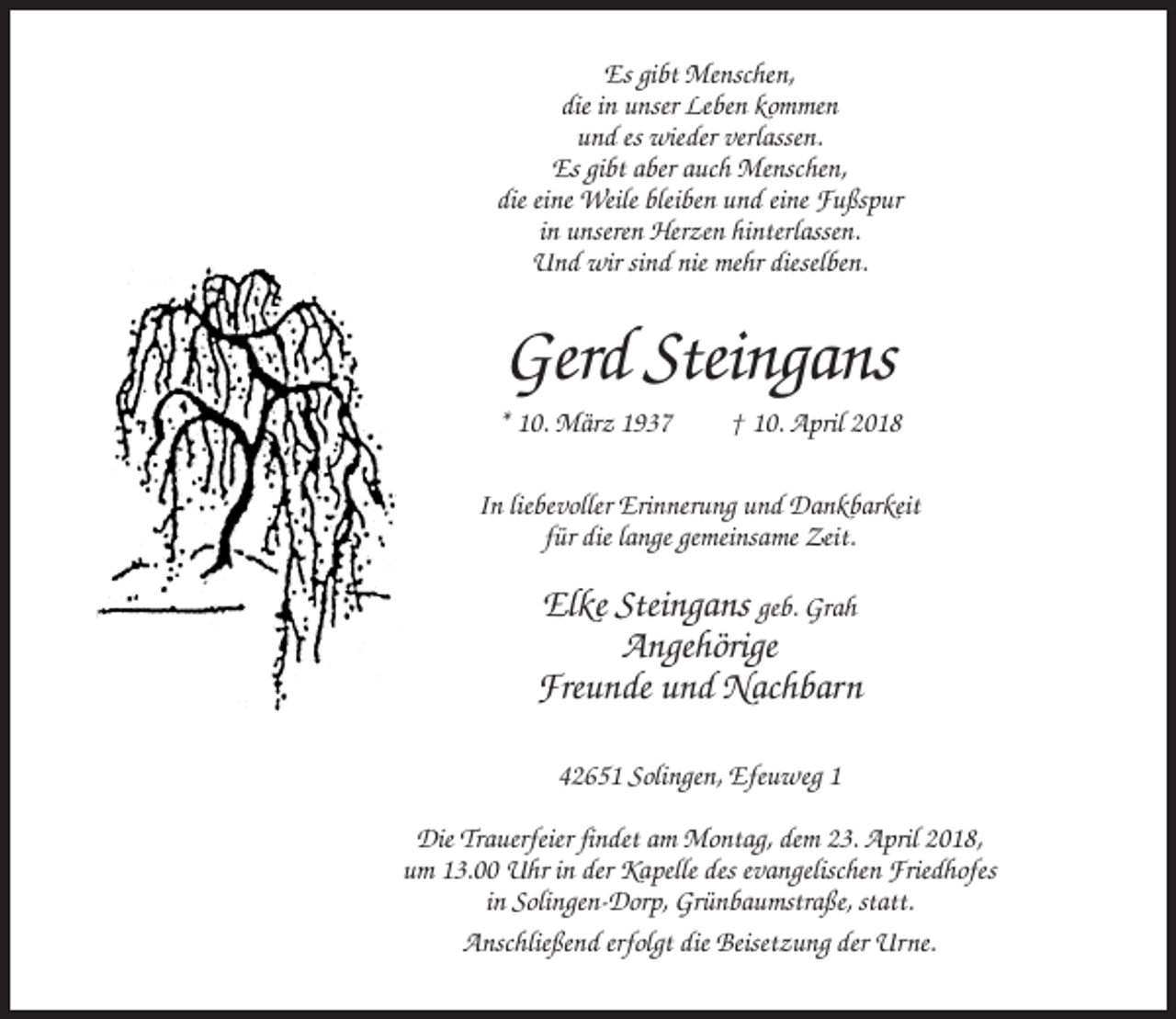 <p>Es gibt Menschen,<br />die in unser Leben kommen<br />und es wieder verlassen.<br />Es gibt aber auch Menschen,<br />die eine Weile bleiben und eine Fußspur<br />in unseren Herzen hinterlassen.<br />Und wir sind nie mehr dieselben.</p><p>Gerd Steingans<br />* 10. März 1937</p><p>† 10. April 2018</p><p>In liebevoller Erinnerung und Dankbarkeit<br />für die lange gemeinsame Zeit.</p><p>Elke Steingans geb. Grah<br />Angehörige<br />Freunde und Nachbarn<br />42651 Solingen, Efeuweg 1<br />Die Trauerfeier findet am Montag, dem 23. April 2018,<br />um 13.00 Uhr in der Kapelle des evangelischen Friedhofes<br />in Solingen-Dorp, Grünbaumstraße, statt.<br />Anschließend erfolgt die Beisetzung der Urne.</p>