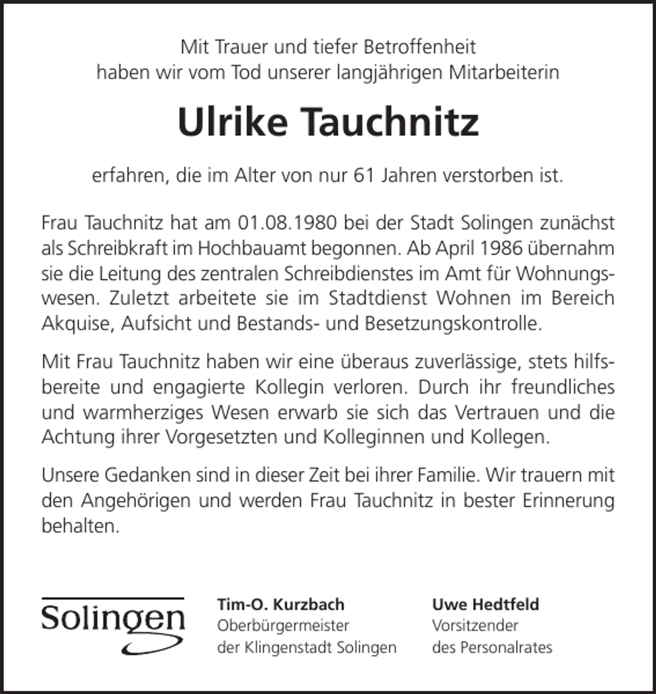 <p>Mit Trauer und tiefer Betroffenheit<br />haben wir vom Tod unserer langjährigen Mitarbeiterin</p><p>Ulrike Tauchnitz<br />erfahren, die im Alter von nur 61 Jahren verstorben ist.<br />Frau Tauchnitz hat am 01.08.1980 bei der Stadt Solingen zunächst<br />als Schreibkraft im Hochbauamt begonnen. Ab April 1986 übernahm<br />sie die Leitung des zentralen Schreibdienstes im Amt für Wohnungswesen. Zuletzt arbeitete sie im Stadtdienst Wohnen im Bereich<br />Akquise, Aufsicht und Bestands- und Besetzungskontrolle.<br />Mit Frau Tauchnitz haben wir eine überaus zuverlässige, stets hilfsbereite und engagierte Kollegin verloren. Durch ihr freundliches<br />und warmherziges Wesen erwarb sie sich das Vertrauen und die<br />Achtung ihrer Vorgesetzten und Kolleginnen und Kollegen.<br />Unsere Gedanken sind in dieser Zeit bei ihrer Familie. Wir trauern mit<br />den Angehörigen und werden Frau Tauchnitz in bester Erinnerung<br />behalten.</p><p>Tim-O. Kurzbach<br />Oberbürgermeister<br />der Klingenstadt Solingen</p><p>Uwe Hedtfeld<br />Vorsitzender<br />des Personalrates</p>