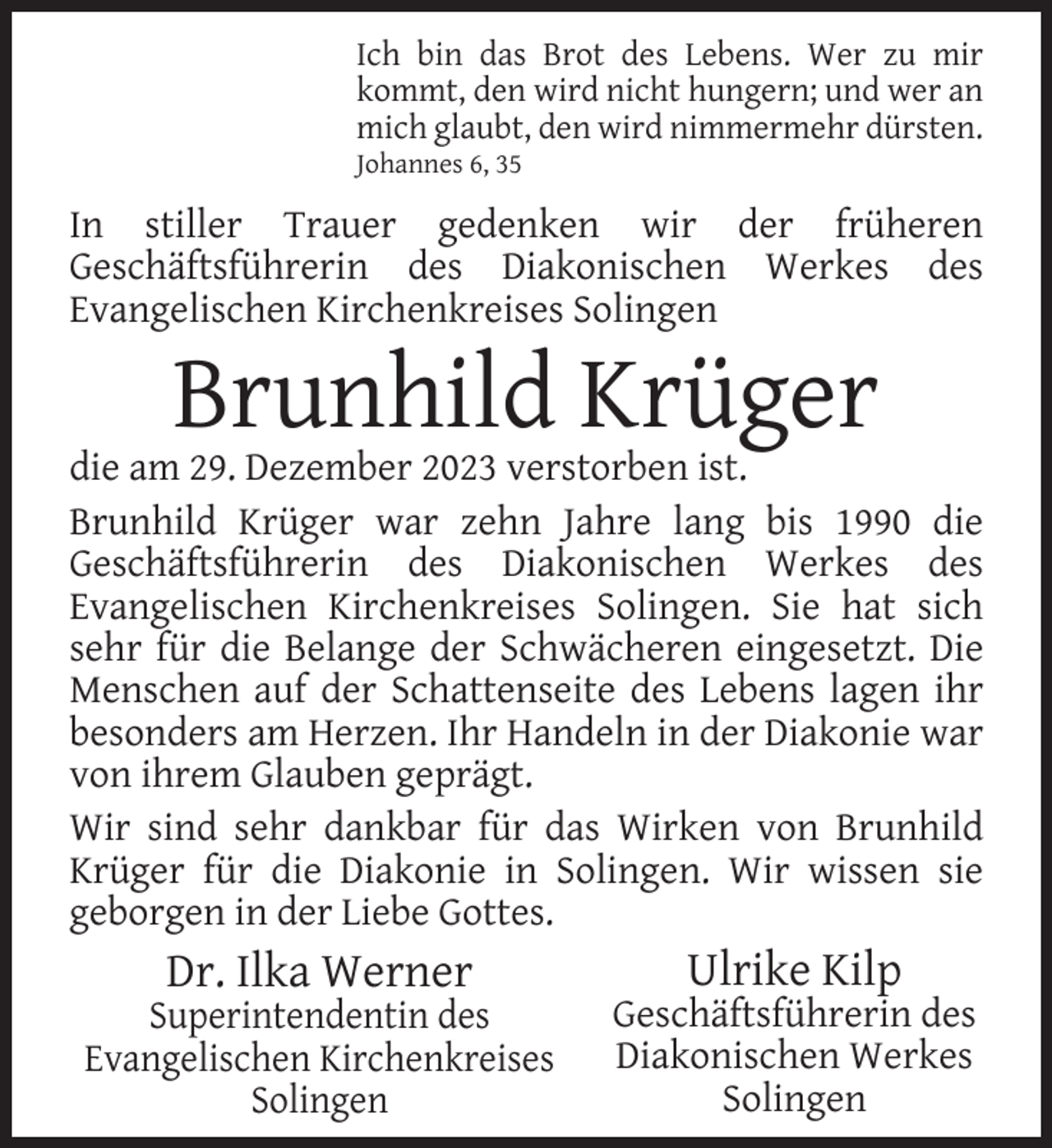 <p>Ich bin das Brot des Lebens. Wer zu mir<br />kommt, den wird nicht hungern; und wer an<br />mich glaubt, den wird nimmermehr dürsten.</p><p>Johannes 6, 35</p><p>In stiller Trauer gedenken wir der früheren<br />Geschäftsführerin des Diakonischen Werkes des<br />Evangelischen Kirchenkreises Solingen</p><p>Brunhild Krüger</p><p>die am 29. Dezember 2023 verstorben ist.<br />Brunhild Krüger war zehn Jahre lang bis 1990 die<br />Geschäftsführerin des Diakonischen Werkes des<br />Evangelischen Kirchenkreises Solingen. Sie hat sich<br />sehr für die Belange der Schwächeren eingesetzt. Die<br />Menschen auf der Schattenseite des Lebens lagen ihr<br />besonders am Herzen. Ihr Handeln in der Diakonie war<br />von ihrem Glauben geprägt.<br />Wir sind sehr dankbar für das Wirken von Brunhild<br />Krüger für die Diakonie in Solingen. Wir wissen sie<br />geborgen in der Liebe Gottes.</p><p>Dr. Ilka Werner</p><p>Superintendentin des<br />Evangelischen Kirchenkreises<br />Solingen</p><p>Ulrike Kilp</p><p>Geschäftsführerin des<br />Diakonischen Werkes<br />Solingen</p>