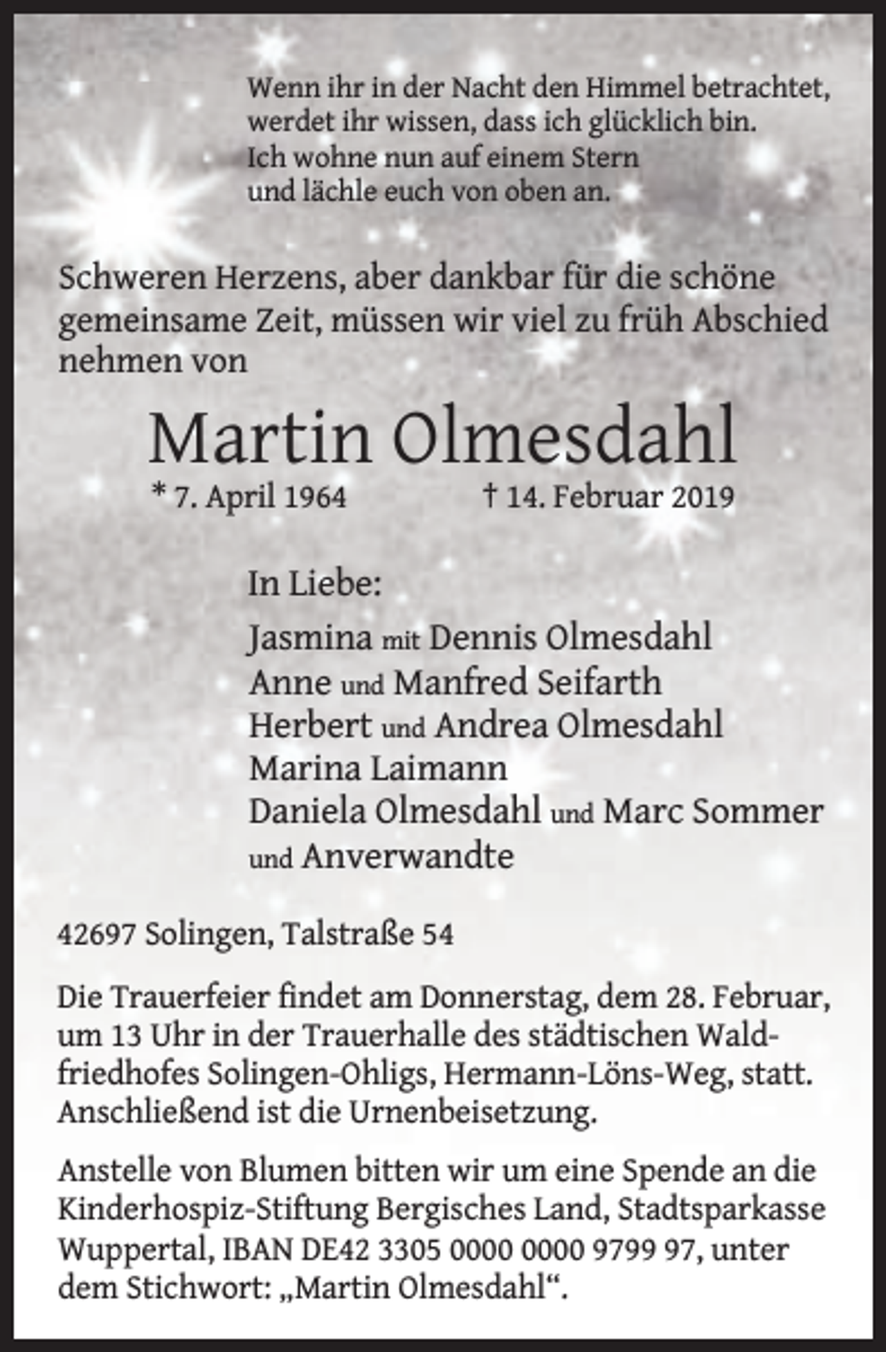 <p>Wenn ihr in der Nacht den Himmel betrachtet,<br />werdet ihr wissen, dass ich glücklich bin.<br />Ich wohne nun auf einem Stern<br />und lächle euch von oben an.</p><p>Schweren Herzens, aber dankbar für die schöne<br />gemeinsame Zeit, müssen wir viel zu früh Abschied<br />nehmen von</p><p>Martin Olmesdahl<br />* 7. April 1964</p><p>† 14. Februar 2019</p><p>In Liebe:<br />Jasmina mit Dennis Olmesdahl<br />Anne und Manfred Seifarth<br />Herbert und Andrea Olmesdahl<br />Marina Laimann<br />Daniela Olmesdahl und Marc Sommer<br />und Anverwandte<br />42697 Solingen, Talstraße 54<br />Die Trauerfeier findet am Donnerstag, dem 28. Februar,<br />um 13 Uhr in der Trauerhalle des städtischen Waldfriedhofes Solingen-Ohligs, Hermann-Löns-Weg, statt.<br />Anschließend ist die Urnenbeisetzung.<br />Anstelle von Blumen bitten wir um eine Spende an die<br />Kinderhospiz-Stiftung Bergisches Land, Stadtsparkasse<br />Wuppertal, IBAN DE42 3305 9797, unter<br />dem Stichwort: „Martin Olmesdahl“.</p>