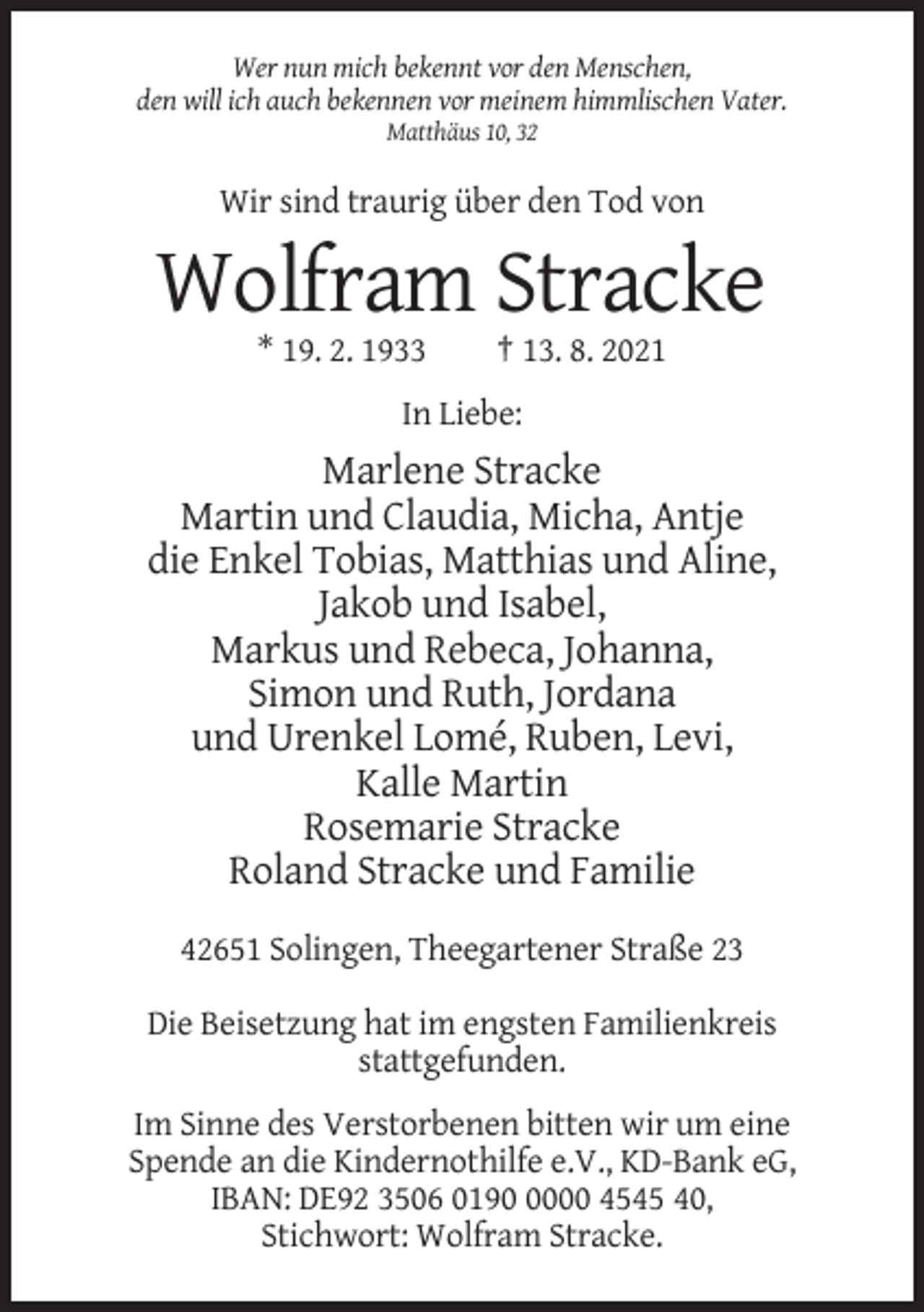<p>Wer nun mich bekennt vor den Menschen,<br />den will ich auch bekennen vor meinem himmlischen Vater.<br />Matthäus 10, 32</p><p>Wir sind traurig über den Tod von</p><p>Wolfram Stracke<br />* 19. 2. 1933</p><p>† 13. 8. 2021</p><p>In Liebe:</p><p>Marlene Stracke<br />Martin und Claudia, Micha, Antje<br />die Enkel Tobias, Matthias und Aline,<br />Jakob und Isabel,<br />Markus und Rebeca, Johanna,<br />Simon und Ruth, Jordana<br />und Urenkel Lomé, Ruben, Levi,<br />Kalle Martin<br />Rosemarie Stracke<br />Roland Stracke und Familie<br />42651 Solingen, Theegartener Straße 23<br />Die Beisetzung hat im engsten Familienkreis<br />stattgefunden.<br />Im Sinne des Verstorbenen bitten wir um eine<br />Spende an die Kindernothilfe e.V., KD-Bank eG,<br />IBAN: DE92 3506 019000 4545 40,<br />Stichwort: Wolfram Stracke.</p>