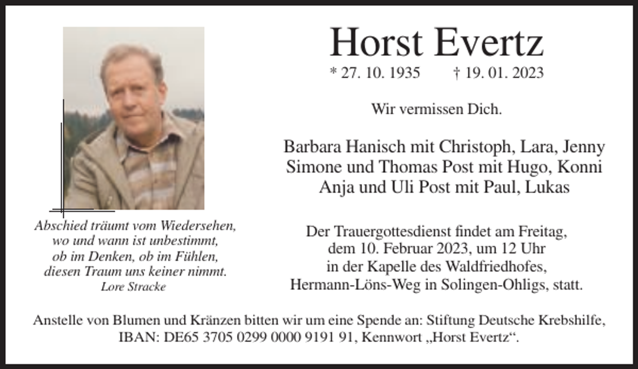 <p>Horst Evertz<br />* 27. 10. 1935</p><p>† 19. 01. 2023</p><p>Wir vermissen Dich.</p><p>Barbara Hanisch mit Christoph, Lara, Jenny<br />Simone und Thomas Post mit Hugo, Konni<br />Anja und Uli Post mit Paul, Lukas<br />Abschied träumt vom Wiedersehen,<br />wo und wann ist unbestimmt,<br />ob im Denken, ob im Fühlen,<br />diesen Traum uns keiner nimmt.<br />Lore Stracke</p><p>Der Trauergottesdienst findet am Freitag,<br />dem 10. Februar 2023, um 12 Uhr<br />in der Kapelle des Waldfriedhofes,<br />Hermann-Löns-Weg in Solingen-Ohligs, statt.</p><p>Anstelle von Blumen und Kränzen bitten wir um eine Spende an: Stiftung Deutsche Krebshilfe,<br />IBAN: DE65 3705 0299 0000 91, Kennwort „Horst Evertz“.</p>