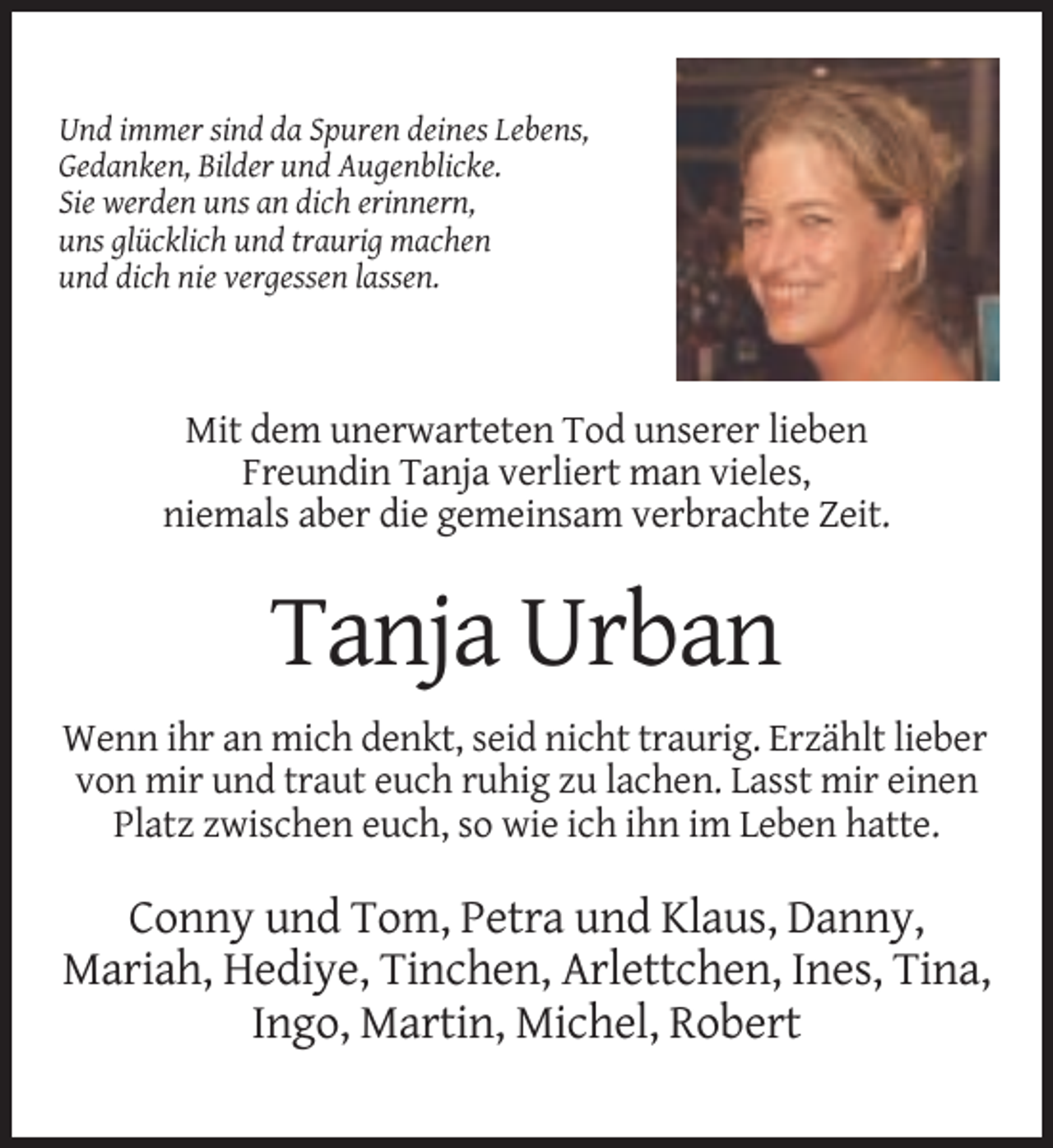 <p>Und immer sind da Spuren deines Lebens,<br />Gedanken, Bilder und Augenblicke.<br />Sie werden uns an dich erinnern,<br />uns glücklich und traurig machen<br />und dich nie vergessen lassen.</p><p>Mit dem unerwarteten Tod unserer lieben<br />Freundin Tanja verliert man vieles,<br />niemals aber die gemeinsam verbrachte Zeit.</p><p>Tanja Urban<br />Wenn ihr an mich denkt, seid nicht traurig. Erzählt lieber<br />von mir und traut euch ruhig zu lachen. Lasst mir einen<br />Platz zwischen euch, so wie ich ihn im Leben hatte.</p><p>Conny und Tom, Petra und Klaus, Danny,<br />Mariah, Hediye, Tinchen, Arlettchen, Ines, Tina,<br />Ingo, Martin, Michel, Robert</p>