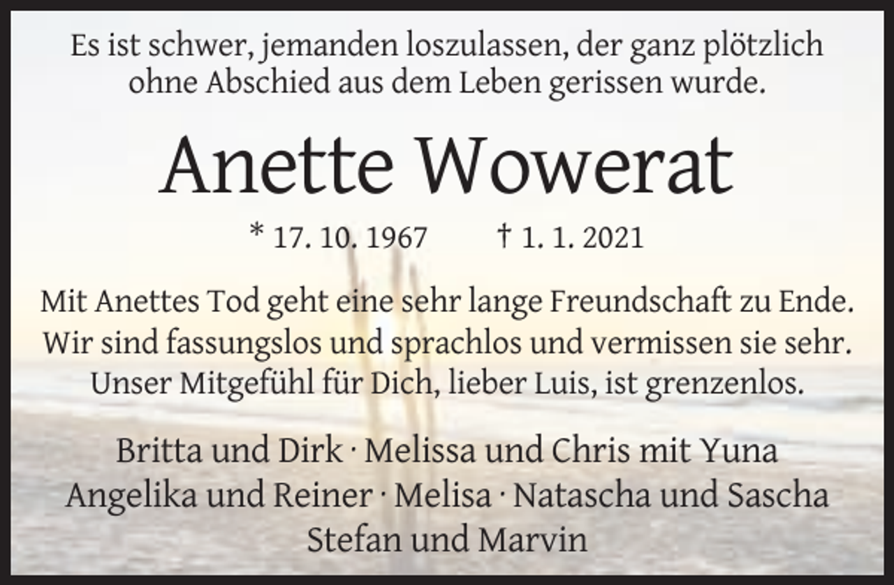 <p>Es ist schwer, jemanden loszulassen, der ganz plötzlich<br />ohne Abschied aus dem Leben gerissen wurde.</p><p>Anette Wowerat<br />* 17. 10. 1967</p><p>† 1. 1. 2021</p><p>Mit Anettes Tod geht eine sehr lange Freundschaft zu Ende.<br />Wir sind fassungslos und sprachlos und vermissen sie sehr.<br />Unser Mitgefühl für Dich, lieber Luis, ist grenzenlos.</p><p>Britta und Dirk · Melissa und Chris mit Yuna<br />Angelika und Reiner · Melisa · Natascha und Sascha<br />Stefan und Marvin</p>