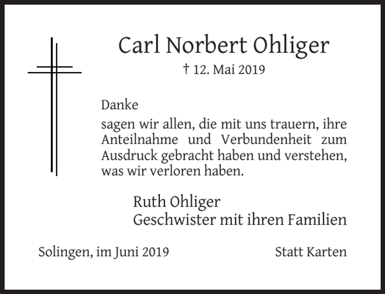 <p>Carl Norbert Ohliger<br />† 12. Mai 2019<br />Danke<br />sagen wir allen, die mit uns trauern, ihre<br />Anteilnahme und Verbundenheit zum<br />Ausdruck gebracht haben und verstehen,<br />was wir verloren haben.</p><p>Ruth Ohliger<br />Geschwister mit ihren Familien<br />Solingen, im Juni 2019</p><p>Statt Karten</p>