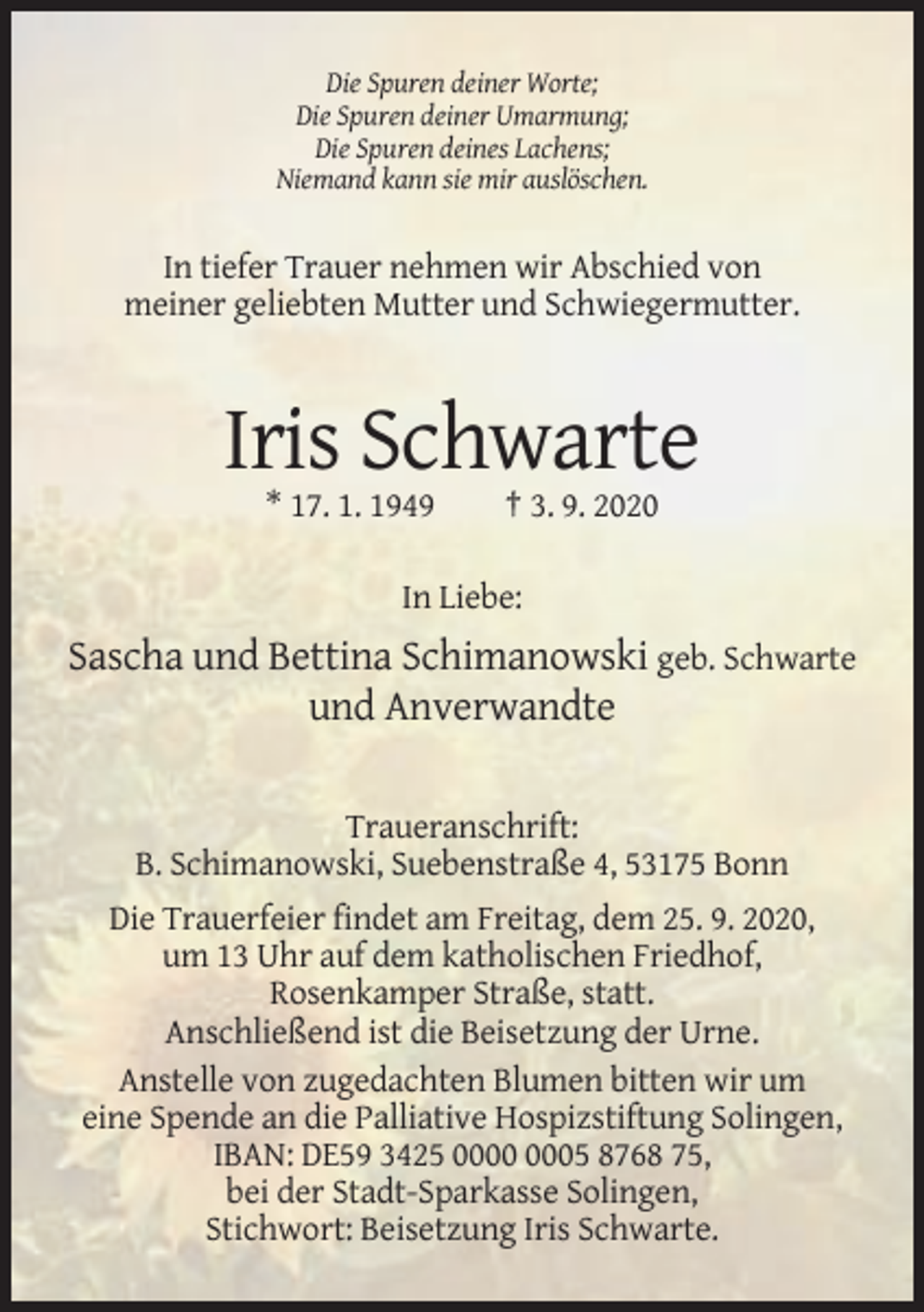 <p>Die Spuren deiner Worte;<br />Die Spuren deiner Umarmung;<br />Die Spuren deines Lachens;<br />Niemand kann sie mir auslöschen.</p><p>In tiefer Trauer nehmen wir Abschied von<br />meiner geliebten Mutter und Schwiegermutter.</p><p>Iris Schwarte<br />* 17. 1. 1949</p><p>† 3. 9. 2020</p><p>In Liebe:</p><p>Sascha und Bettina Schimanowski geb. Schwarte<br />und Anverwandte<br />Traueranschrift:<br />B. Schimanowski, Suebenstraße 4, 53175 Bonn<br />Die Trauerfeier findet am Freitag, dem 25. 9. 2020,<br />um 13 Uhr auf dem katholischen Friedhof,<br />Rosenkamper Straße, statt.<br />Anschließend ist die Beisetzung der Urne.<br />Anstelle von zugedachten Blumen bitten wir um<br />eine Spende an die Palliative Hospizstiftung Solingen,<br />IBAN: DE59 3425 05 8768 75,<br />bei der Stadt-Sparkasse Solingen,<br />Stichwort: Beisetzung Iris Schwarte.</p>