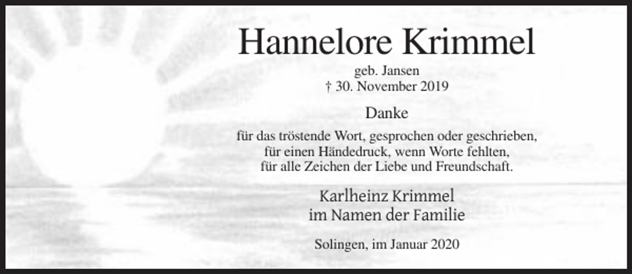 <p>Hannelore Krimmel<br />geb. Jansen<br />† 30. November 2019</p><p>Danke<br />für das tröstende Wort, gesprochen oder geschrieben,<br />für einen Händedruck, wenn Worte fehlten,<br />für alle Zeichen der Liebe und Freundschaft.</p><p>Karlheinz Krimmel<br />im Namen der Familie<br />Solingen, im Januar 2020</p>