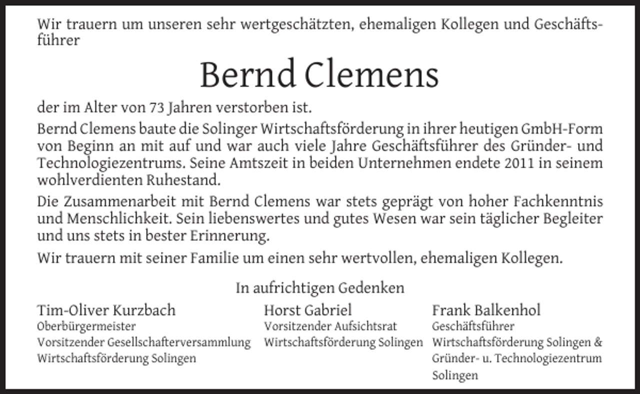 <p>Wir trauern um unseren sehr wertgeschätzten, ehemaligen Kollegen und Geschäftsführer</p><p>Bernd Clemens</p><p>der im Alter von 73 Jahren verstorben ist.<br />Bernd Clemens baute die Solinger Wirtschaftsförderung in ihrer heutigen GmbH-Form<br />von Beginn an mit auf und war auch viele Jahre Geschäftsführer des Gründer- und<br />Technologiezentrums. Seine Amtszeit in beiden Unternehmen endete 2011 in seinem<br />wohlverdienten Ruhestand.<br />Die Zusammenarbeit mit Bernd Clemens war stets geprägt von hoher Fachkenntnis<br />und Menschlichkeit. Sein liebenswertes und gutes Wesen war sein täglicher Begleiter<br />und uns stets in bester Erinnerung.<br />Wir trauern mit seiner Familie um einen sehr wertvollen, ehemaligen Kollegen.<br />Tim-Oliver Kurzbach</p><p>In aufrichtigen Gedenken<br />Horst Gabriel</p><p>Oberbürgermeister<br />Vorsitzender Gesellschafterversammlung<br />Wirtschaftsförderung Solingen</p><p>Frank Balkenhol</p><p>Vorsitzender Aufsichtsrat<br />Geschäftsführer<br />Wirtschaftsförderung Solingen Wirtschaftsförderung Solingen &amp;<br />Gründer- u. Technologiezentrum<br />Solingen</p>