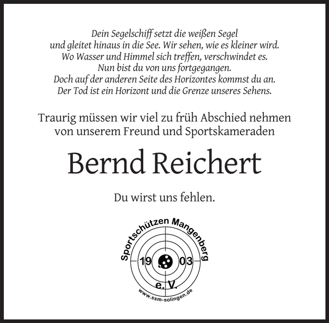 <p>Dein Segelschiff setzt die weißen Segel<br />und gleitet hinaus in die See. Wir sehen, wie es kleiner wird.<br />Wo Wasser und Himmel sich treffen, verschwindet es.<br />Nun bist du von uns fortgegangen.<br />Doch auf der anderen Seite des Horizontes kommst du an.<br />Der Tod ist ein Horizont und die Grenze unseres Sehens.</p><p>Traurig müssen wir viel zu früh Abschied nehmen<br />von unserem Freund und Sportskameraden</p><p>Bernd Reichert<br />Du wirst uns fehlen.</p>
