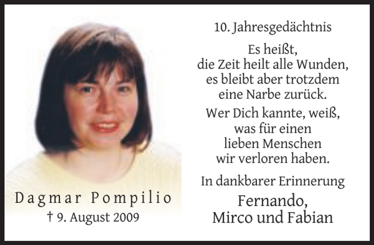 <p>10. Jahresgedächtnis<br />Es heißt,<br />die Zeit heilt alle Wunden,<br />es bleibt aber trotzdem<br />eine Narbe zurück.<br />Wer Dich kannte, weiß,<br />was für einen<br />lieben Menschen<br />wir verloren haben.<br />In dankbarer Erinnerung</p><p>Dagmar Pompilio<br />† 9. August 2009</p><p>Fernando,<br />Mirco und Fabian</p>