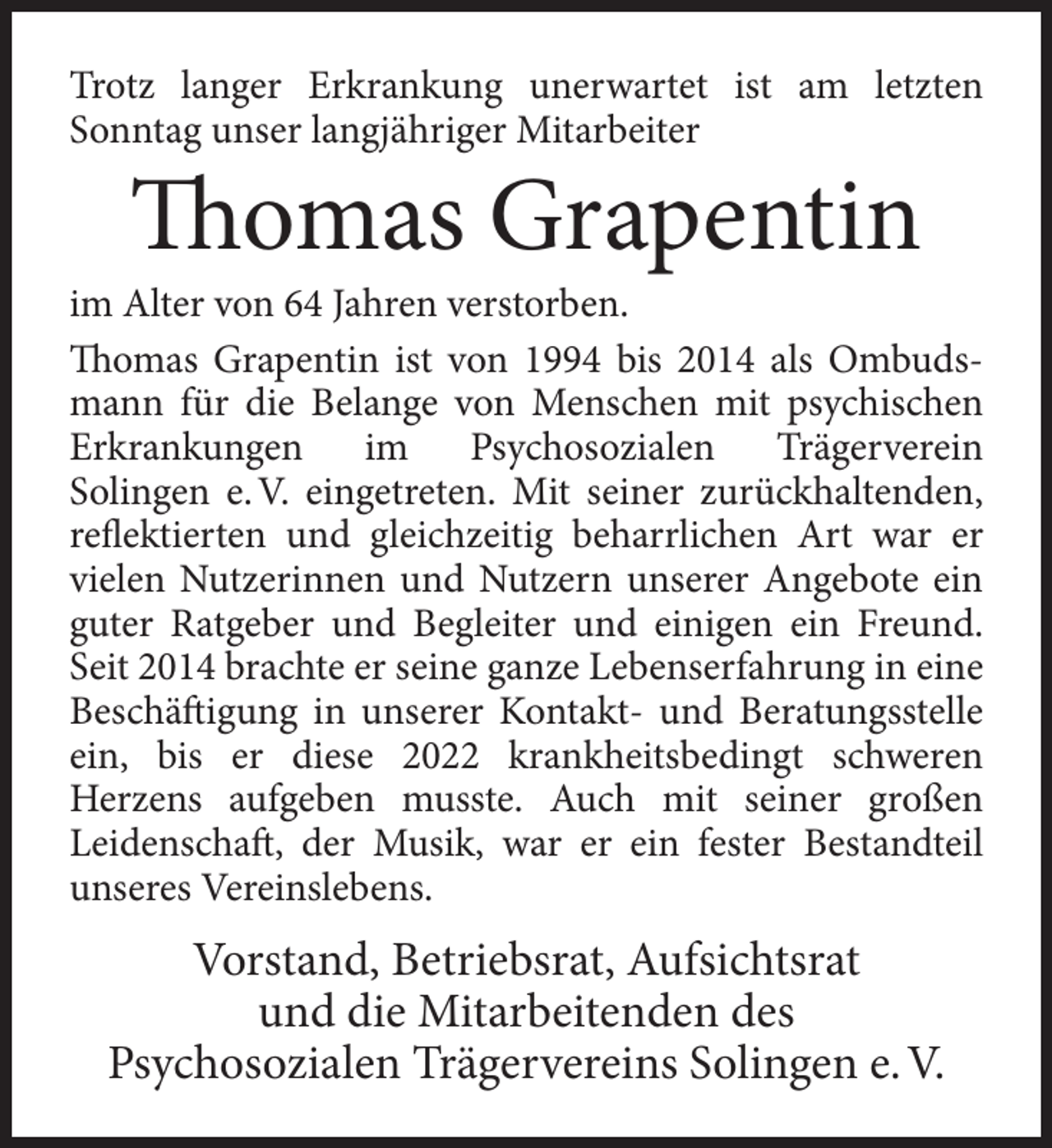 <p>Trotz langer Erkrankung unerwartet ist am letzten<br />Sonntag unser langjähriger Mitarbeiter</p><p>Thomas Grapentin</p><p>im Alter von 64 Jahren verstorben.<br />Thomas Grapentin ist von 1994 bis 2014 als Ombudsmann für die Belange von Menschen mit psychischen<br />Erkrankungen<br />im<br />Psychosozialen<br />Trägerverein<br />Solingen e. V. eingetreten. Mit seiner zurückhaltenden,<br />reflektierten und gleichzeitig beharrlichen Art war er<br />vielen Nutzerinnen und Nutzern unserer Angebote ein<br />guter Ratgeber und Begleiter und einigen ein Freund.<br />Seit 2014 brachte er seine ganze Lebenserfahrung in eine<br />Beschäftigung in unserer Kontakt- und Beratungsstelle<br />ein, bis er diese 2022 krankheitsbedingt schweren<br />Herzens aufgeben musste. Auch mit seiner großen<br />Leidenschaft, der Musik, war er ein fester Bestandteil<br />unseres Vereinslebens.</p><p>Vorstand, Betriebsrat, Aufsichtsrat<br />und die Mitarbeitenden des<br />Psychosozialen Trägervereins Solingen e. V.</p>