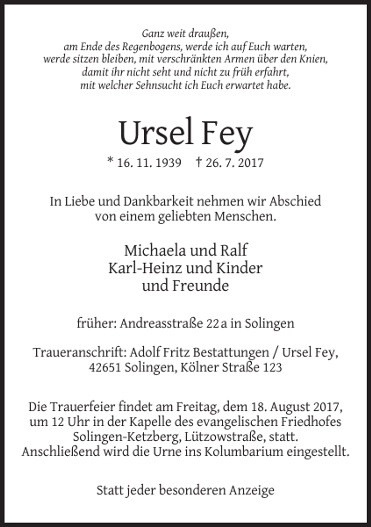 <p>Ganz weit draußen,<br />am Ende des Regenbogens, werde ich auf Euch warten,<br />werde sitzen bleiben, mit verschränkten Armen über den Knien,<br />damit ihr nicht seht und nicht zu früh erfahrt,<br />mit welcher Sehnsucht ich Euch erwartet habe.</p><p>Ursel Fey<br />* 16. 11. 1939 † 26. 7. 2017<br />In Liebe und Dankbarkeit nehmen wir Abschied<br />von einem geliebten Menschen.</p><p>Michaela und Ralf<br />Karl-Heinz und Kinder<br />und Freunde<br />früher: Andreasstraße 22 a in Solingen<br />Traueranschrift: Adolf Fritz Bestattungen / Ursel Fey,<br />42651 Solingen, Kölner Straße 123<br />Die Trauerfeier findet am Freitag, dem 18. August 2017,<br />um 12 Uhr in der Kapelle des evangelischen Friedhofes<br />Solingen-Ketzberg, Lützowstraße, statt.<br />Anschließend wird die Urne ins Kolumbarium eingestellt.<br />Statt jeder besonderen Anzeige</p>