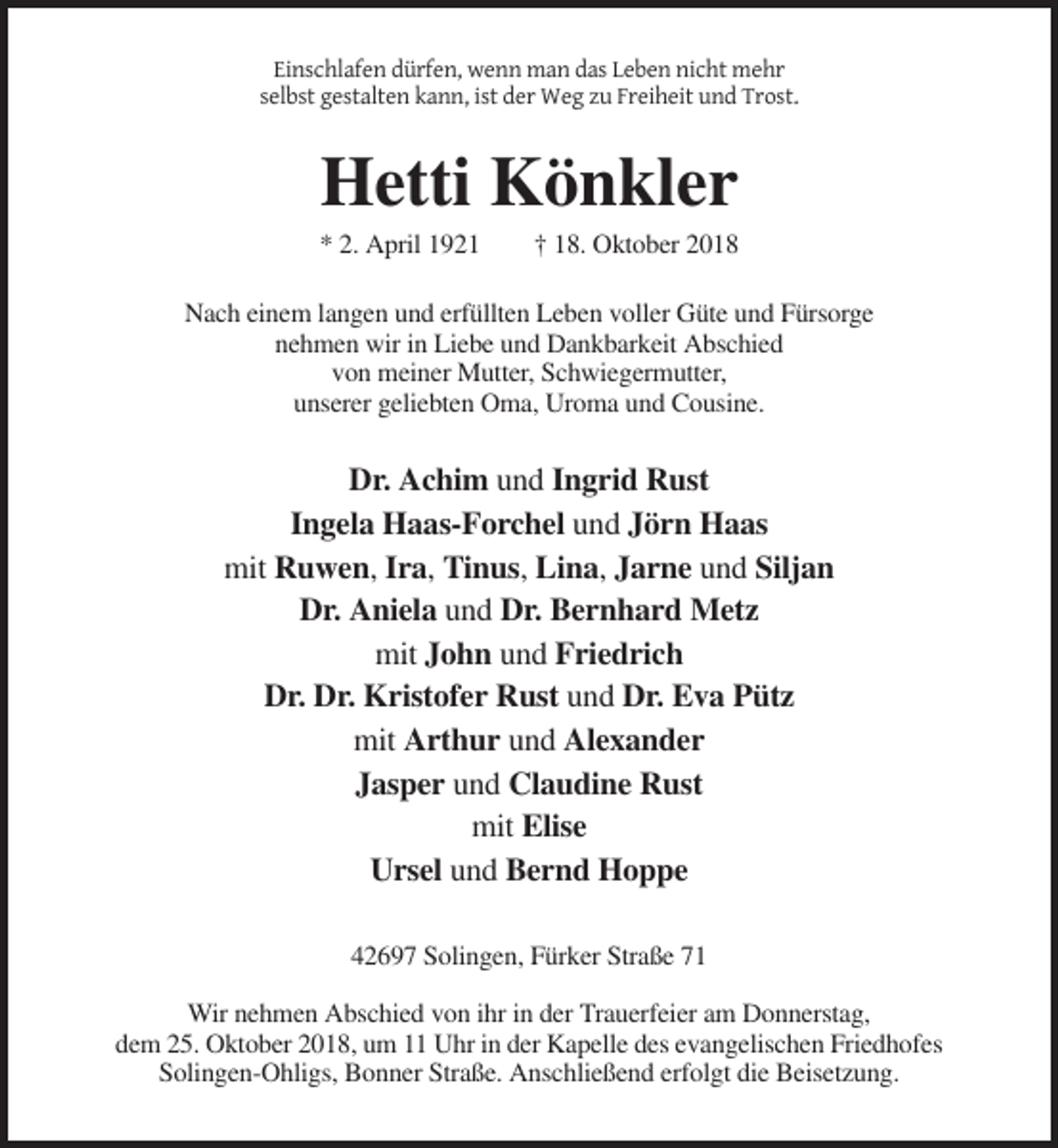 <p>Einschlafen dürfen, wenn man das Leben nicht mehr<br />selbst gestalten kann, ist der Weg zu Freiheit und Trost.</p><p>Hetti Könkler<br />* 2. April 1921</p><p>† 18. Oktober 2018</p><p>Nach einem langen und erfüllten Leben voller Güte und Fürsorge<br />nehmen wir in Liebe und Dankbarkeit Abschied<br />von meiner Mutter, Schwiegermutter,<br />unserer geliebten Oma, Uroma und Cousine.</p><p>Dr. Achim und Ingrid Rust<br />Ingela Haas-Forchel und Jörn Haas<br />mit Ruwen, Ira, Tinus, Lina, Jarne und Siljan<br />Dr. Aniela und Dr. Bernhard Metz<br />mit John und Friedrich<br />Dr. Dr. Kristofer Rust und Dr. Eva Pütz<br />mit Arthur und Alexander<br />Jasper und Claudine Rust<br />mit Elise<br />Ursel und Bernd Hoppe<br />42697 Solingen, Fürker Straße 71<br />Wir nehmen Abschied von ihr in der Trauerfeier am Donnerstag,<br />dem 25. Oktober 2018, um 11 Uhr in der Kapelle des evangelischen Friedhofes<br />Solingen-Ohligs, Bonner Straße. Anschließend erfolgt die Beisetzung.</p>