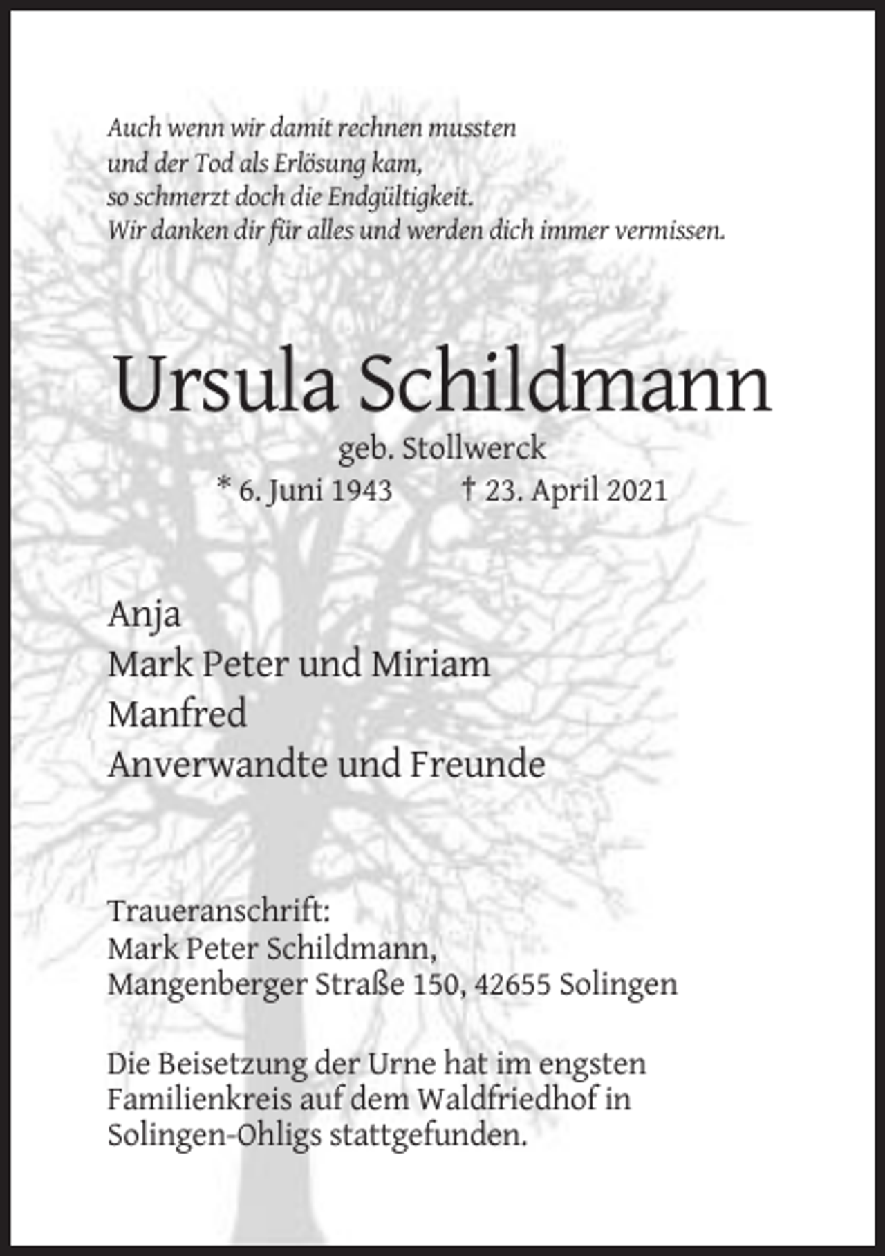 <p>Auch wenn wir damit rechnen mussten<br />und der Tod als Erlösung kam,<br />so schmerzt doch die Endgültigkeit.<br />Wir danken dir für alles und werden dich immer vermissen.</p><p>Ursula Schildmann<br />geb. Stollwerck<br />* 6. Juni 1943<br />† 23. April 2021</p><p>Anja<br />Mark Peter und Miriam<br />Manfred<br />Anverwandte und Freunde</p><p>Traueranschrift:<br />Mark Peter Schildmann,<br />Mangenberger Straße 150, 42655 Solingen<br />Die Beisetzung der Urne hat im engsten<br />Familienkreis auf dem Waldfriedhof in<br />Solingen-Ohligs stattgefunden.</p>