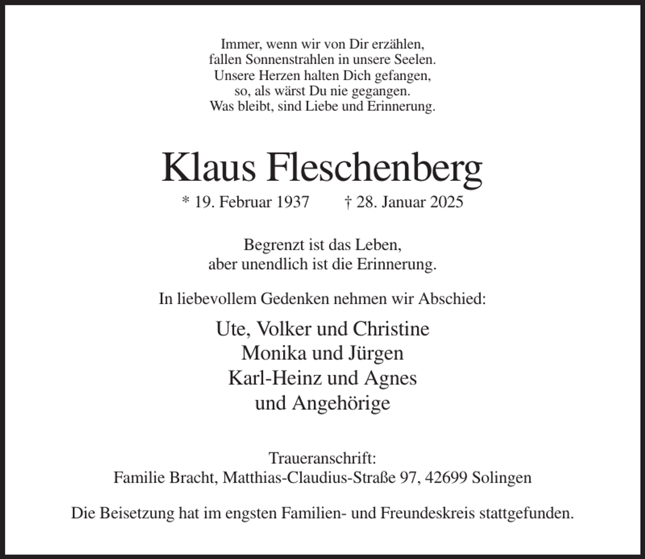 <p>Immer, wenn wir von Dir erzählen,<br />fallen Sonnenstrahlen in unsere Seelen.<br />Unsere Herzen halten Dich gefangen,<br />so, als wärst Du nie gegangen.<br />Was bleibt, sind Liebe und Erinnerung.</p><p>Klaus Fleschenberg<br />* 19. Februar 1937</p><p>† 28. Januar 2025</p><p>Begrenzt ist das Leben,<br />aber unendlich ist die Erinnerung.<br />In liebevollem Gedenken nehmen wir Abschied:</p><p>Ute, Volker und Christine<br />Monika und Jürgen<br />Karl-Heinz und Agnes<br />und Angehörige<br />Traueranschrift:<br />Familie Bracht, Matthias-Claudius-Straße 97, 42699 Solingen<br />Die Beisetzung hat im engsten Familien- und Freundeskreis stattgefunden.</p>