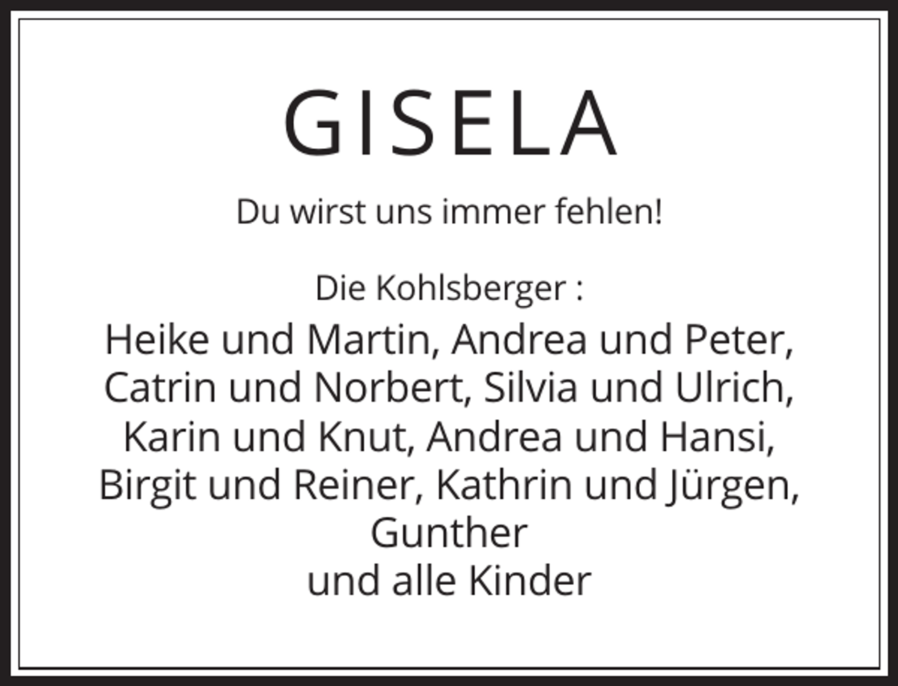 <p>G IS E LA<br />Du wirst uns immer fehlen!<br />Die Kohlsberger :</p><p>Heike und Martin, Andrea und Peter,<br />Catrin und Norbert, Silvia und Ulrich,<br />Karin und Knut, Andrea und Hansi,<br />Birgit und Reiner, Kathrin und Jürgen,<br />Gunther<br />und alle Kinder</p>