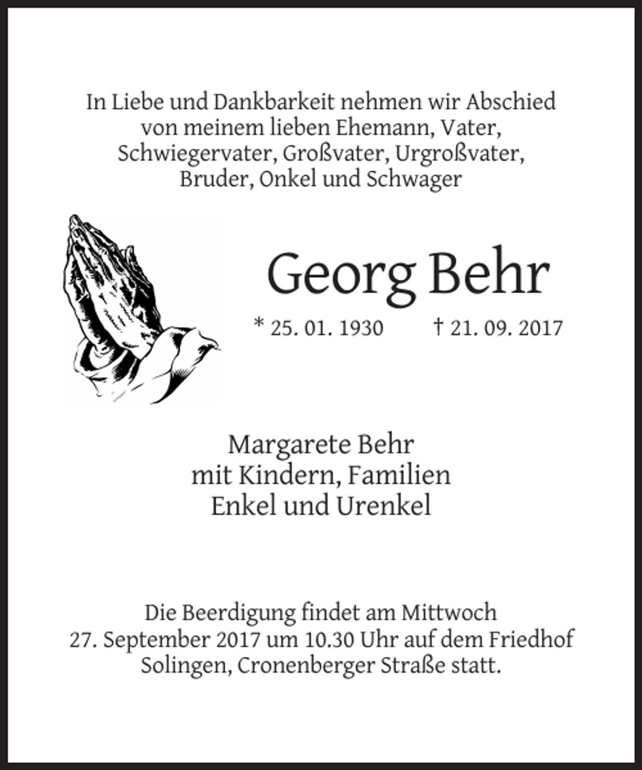 <p>In Liebe und Dankbarkeit nehmen wir Abschied<br />von meinem lieben Ehemann, Vater,<br />Schwiegervater, Großvater, Urgroßvater,<br />Bruder, Onkel und Schwager</p><p>Georg Behr<br />* 25. 01. 1930</p><p>† 21. 09. 2017</p><p>Margarete Behr<br />mit Kindern, Familien<br />Enkel und Urenkel</p><p>Die Beerdigung findet am Mittwoch<br />27. September 2017 um 10.30 Uhr auf dem Friedhof<br />Solingen, Cronenberger Straße statt.</p>