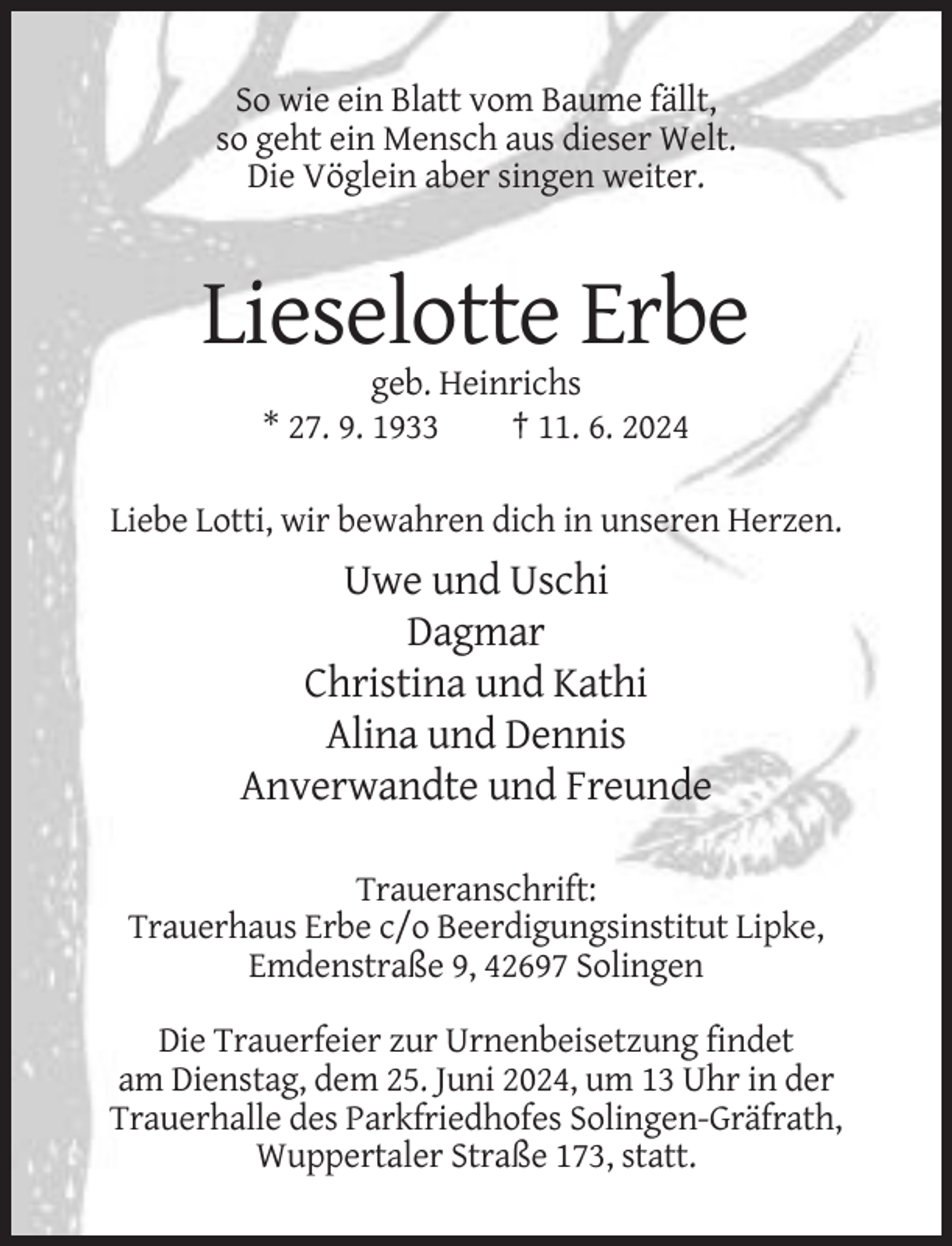<p>So wie ein Blatt vom Baume fällt,<br />so geht ein Mensch aus dieser Welt.<br />Die Vöglein aber singen weiter.</p><p>Lieselotte Erbe<br />geb. Heinrichs<br />* 27. 9. 1933<br />† 11. 6. 2024<br />Liebe Lotti, wir bewahren dich in unseren Herzen.</p><p>Uwe und Uschi<br />Dagmar<br />Christina und Kathi<br />Alina und Dennis<br />Anverwandte und Freunde<br />Traueranschrift:<br />Trauerhaus Erbe c/o Beerdigungsinstitut Lipke,<br />Emdenstraße 9, 42697 Solingen<br />Die Trauerfeier zur Urnenbeisetzung findet<br />am Dienstag, dem 25. Juni 2024, um 13 Uhr in der<br />Trauerhalle des Parkfriedhofes Solingen-Gräfrath,<br />Wuppertaler Straße 173, statt.</p>