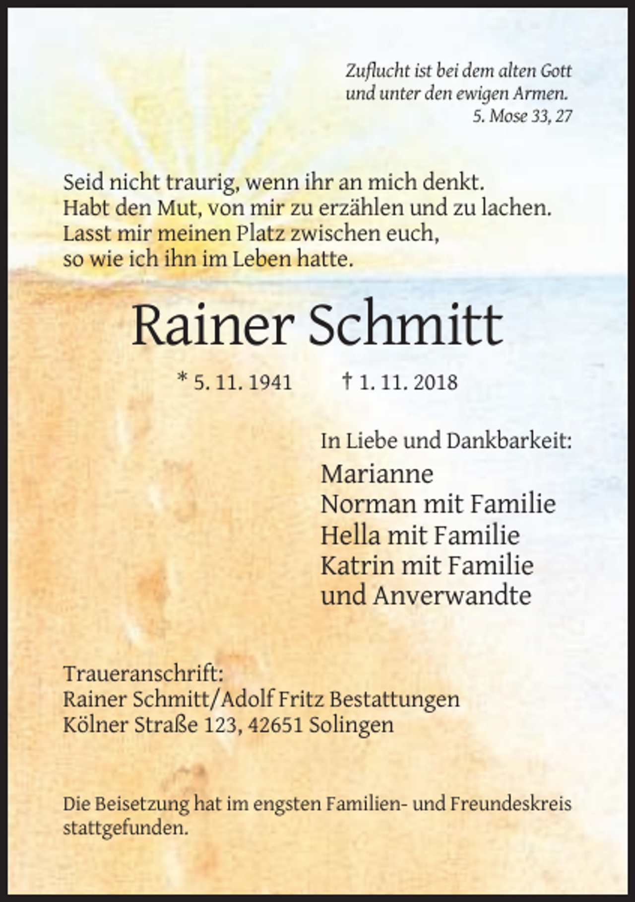 <p>Zuflucht ist bei dem alten Gott<br />und unter den ewigen Armen.<br />5. Mose 33, 27</p><p>Seid nicht traurig, wenn ihr an mich denkt.<br />Habt den Mut, von mir zu erzählen und zu lachen.<br />Lasst mir meinen Platz zwischen euch,<br />so wie ich ihn im Leben hatte.</p><p>Rainer Schmitt<br />* 5. 11. 1941</p><p>† 1. 11. 2018<br />In Liebe und Dankbarkeit:</p><p>Marianne<br />Norman mit Familie<br />Hella mit Familie<br />Katrin mit Familie<br />und Anverwandte<br />Traueranschrift:<br />Rainer Schmitt/Adolf Fritz Bestattungen<br />Kölner Straße 123, 42651 Solingen</p><p>Die Beisetzung hat im engsten Familien- und Freundeskreis<br />stattgefunden.</p>