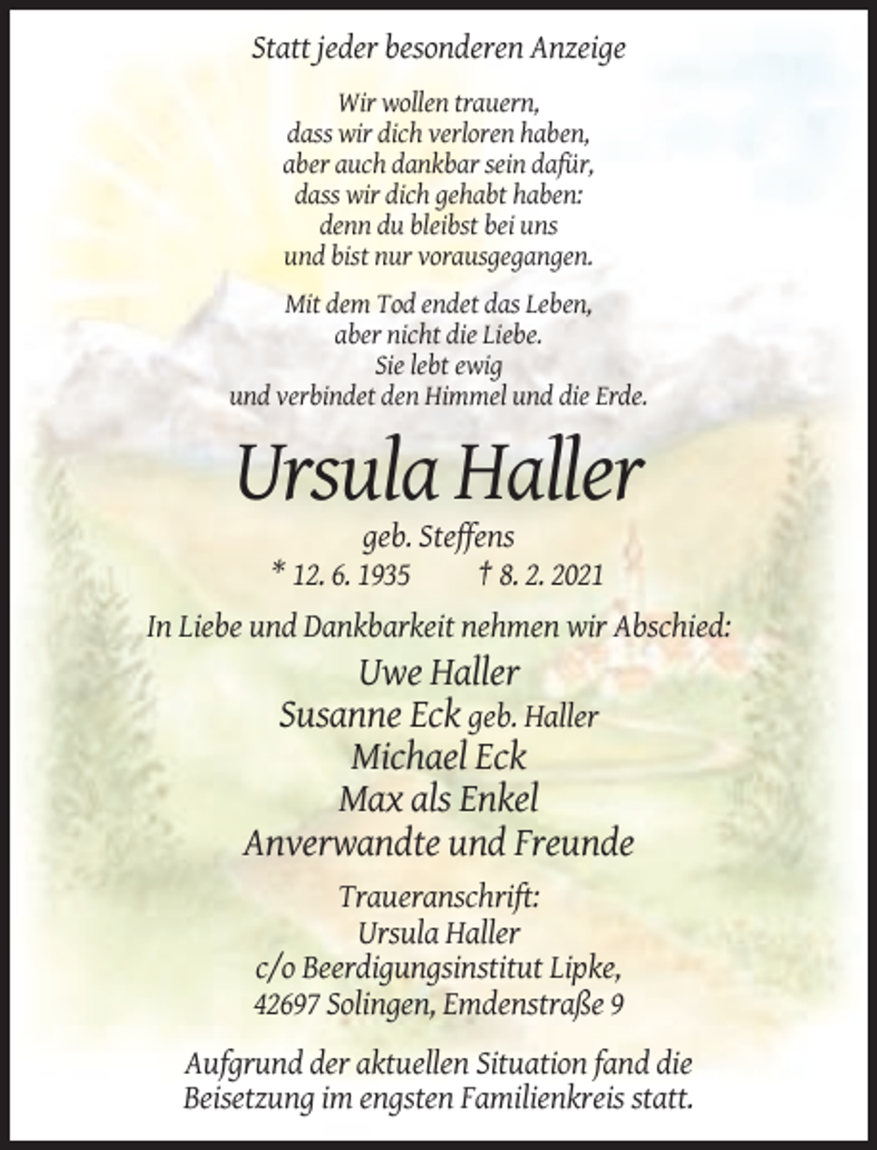 <p>Statt jeder besonderen Anzeige<br />Wir wollen trauern,<br />dass wir dich verloren haben,<br />aber auch dankbar sein dafür,<br />dass wir dich gehabt haben:<br />denn du bleibst bei uns<br />und bist nur vorausgegangen.<br />Mit dem Tod endet das Leben,<br />aber nicht die Liebe.<br />Sie lebt ewig<br />und verbindet den Himmel und die Erde.</p><p>Ursula Haller<br />geb. Steffens<br />* 12. 6. 1935<br />† 8. 2. 2021<br />In Liebe und Dankbarkeit nehmen wir Abschied:</p><p>Uwe Haller<br />Susanne Eck geb. Haller<br />Michael Eck<br />Max als Enkel<br />Anverwandte und Freunde<br />Traueranschrift:<br />Ursula Haller<br />c/o Beerdigungsinstitut Lipke,<br />42697 Solingen, Emdenstraße 9<br />Aufgrund der aktuellen Situation fand die<br />Beisetzung im engsten Familienkreis statt.</p>