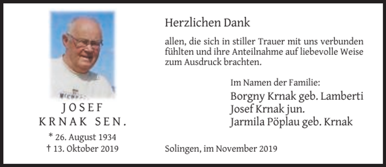 <p>Herzlichen Dank<br />allen, die sich in stiller Trauer mit uns verbunden<br />fühlten und ihre Anteilnahme auf liebevolle Weise<br />zum Ausdruck brachten.<br />Im Namen der Familie:</p><p>JOSEF<br />KRNAK SEN.<br />* 26. August 1934<br />† 13. Oktober 2019</p><p>Borgny Krnak geb. Lamberti<br />Josef Krnak jun.<br />Jarmila Pöplau geb. Krnak<br />Solingen, im November 2019</p>