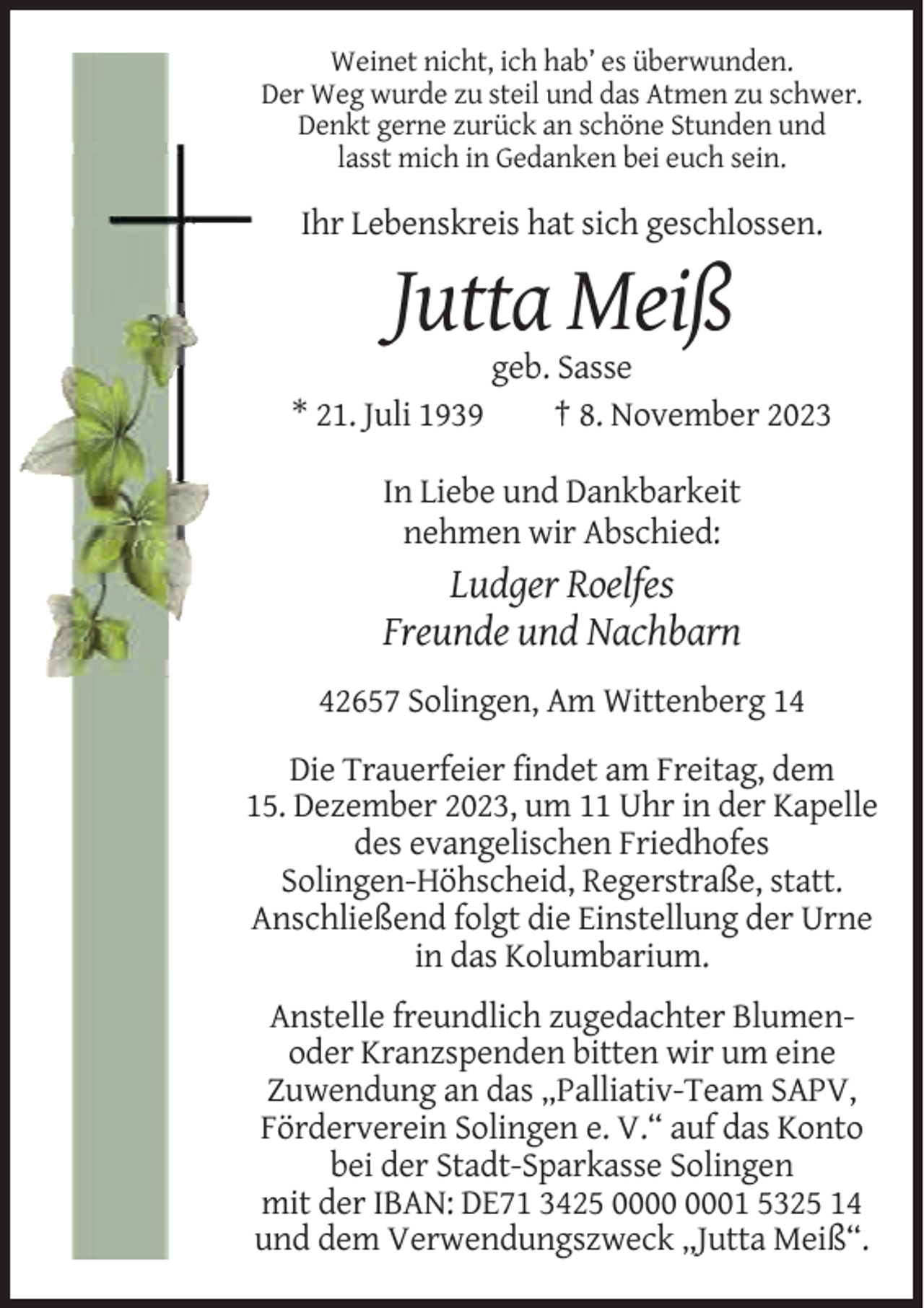 <p>Weinet nicht, ich hab’ es überwunden.<br />Der Weg wurde zu steil und das Atmen zu schwer.<br />Denkt gerne zurück an schöne Stunden und<br />lasst mich in Gedanken bei euch sein.</p><p>Ihr Lebenskreis hat sich geschlossen.</p><p>Jutta Meiß<br />* 21. Juli 1939</p><p>geb. Sasse<br />† 8. November 2023</p><p>In Liebe und Dankbarkeit<br />nehmen wir Abschied:</p><p>Ludger Roelfes<br />Freunde und Nachbarn<br />42657 Solingen, Am Wittenberg 14<br />Die Trauerfeier findet am Freitag, dem<br />15. Dezember 2023, um 11 Uhr in der Kapelle<br />des evangelischen Friedhofes<br />Solingen-Höhscheid, Regerstraße, statt.<br />Anschließend folgt die Einstellung der Urne<br />in das Kolumbarium.<br />Anstelle freundlich zugedachter Blumenoder Kranzspenden bitten wir um eine<br />Zuwendung an das „Palliativ-Team SAPV,<br />Förderverein Solingen e. V.“ auf das Konto<br />bei der Stadt-Sparkasse Solingen<br />mit der IBAN: DE71 3425 01 5325 14<br />und dem Verwendungszweck „Jutta Meiß“.</p>