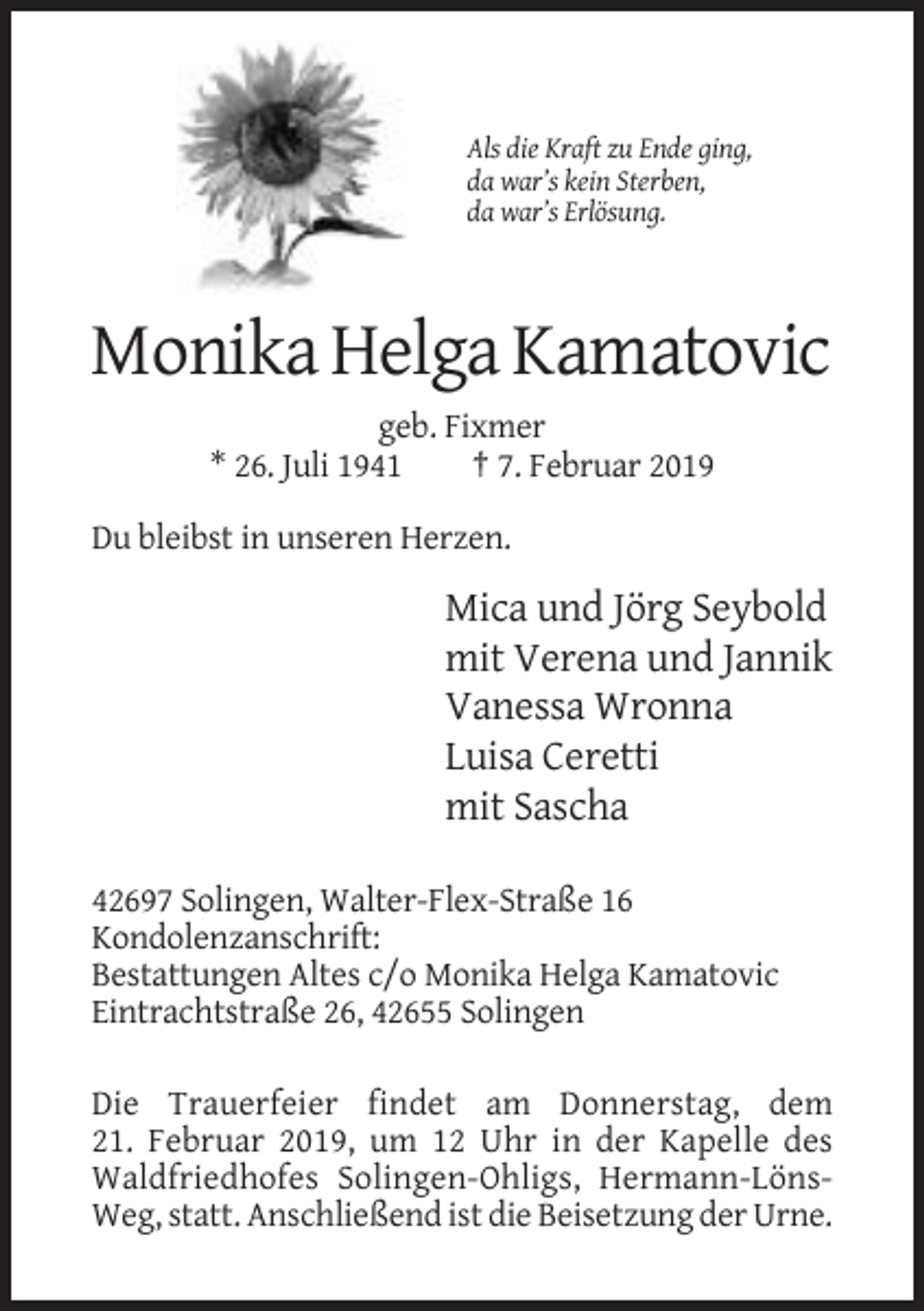 <p>Als die Kraft zu Ende ging,<br />da war’s kein Sterben,<br />da war’s Erlösung.</p><p>Monika Helga Kamatovic<br />geb. Fixmer<br />* 26. Juli 1941<br />† 7. Februar 2019<br />Du bleibst in unseren Herzen.</p><p>Mica und Jörg Seybold<br />mit Verena und Jannik<br />Vanessa Wronna<br />Luisa Ceretti<br />mit Sascha<br />42697 Solingen, Walter-Flex-Straße 16<br />Kondolenzanschrift:<br />Bestattungen Altes c/o Monika Helga Kamatovic<br />Eintrachtstraße 26, 42655 Solingen<br />Die Trauerfeier findet am Donnerstag, dem<br />21. Februar 2019, um 12 Uhr in der Kapelle des<br />Waldfriedhofes Solingen-Ohligs, Hermann-LönsWeg, statt. Anschließend ist die Beisetzung der Urne.</p>