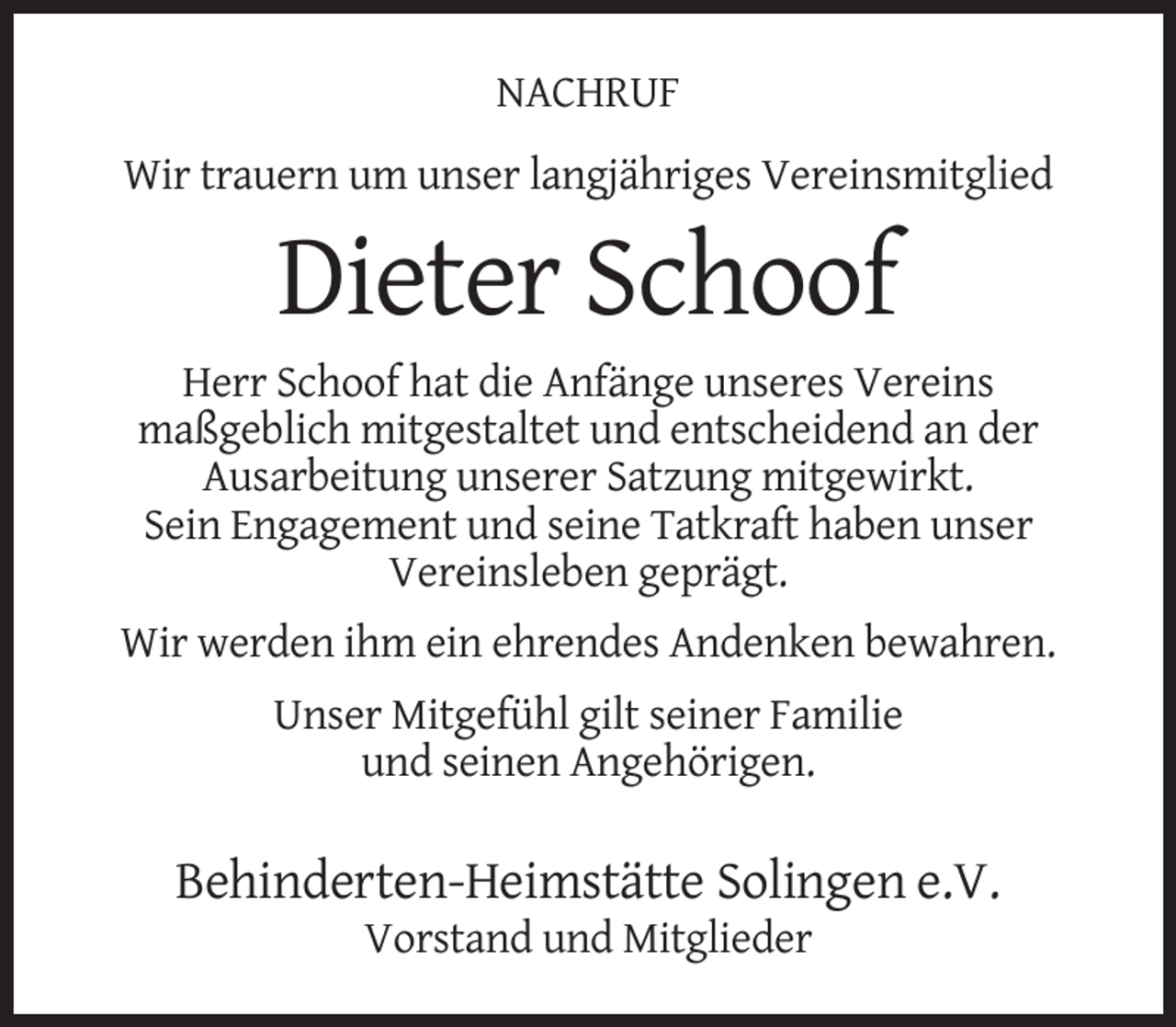 <p>NACHRUF<br />Wir trauern um unser langjähriges Vereinsmitglied</p><p>Dieter Schoof<br />Herr Schoof hat die Anfänge unseres Vereins<br />maßgeblich mitgestaltet und entscheidend an der<br />Ausarbeitung unserer Satzung mitgewirkt.<br />Sein Engagement und seine Tatkraft haben unser<br />Vereinsleben geprägt.<br />Wir werden ihm ein ehrendes Andenken bewahren.<br />Unser Mitgefühl gilt seiner Familie<br />und seinen Angehörigen.</p><p>Behinderten-Heimstätte Solingen e.V.<br />Vorstand und Mitglieder</p>