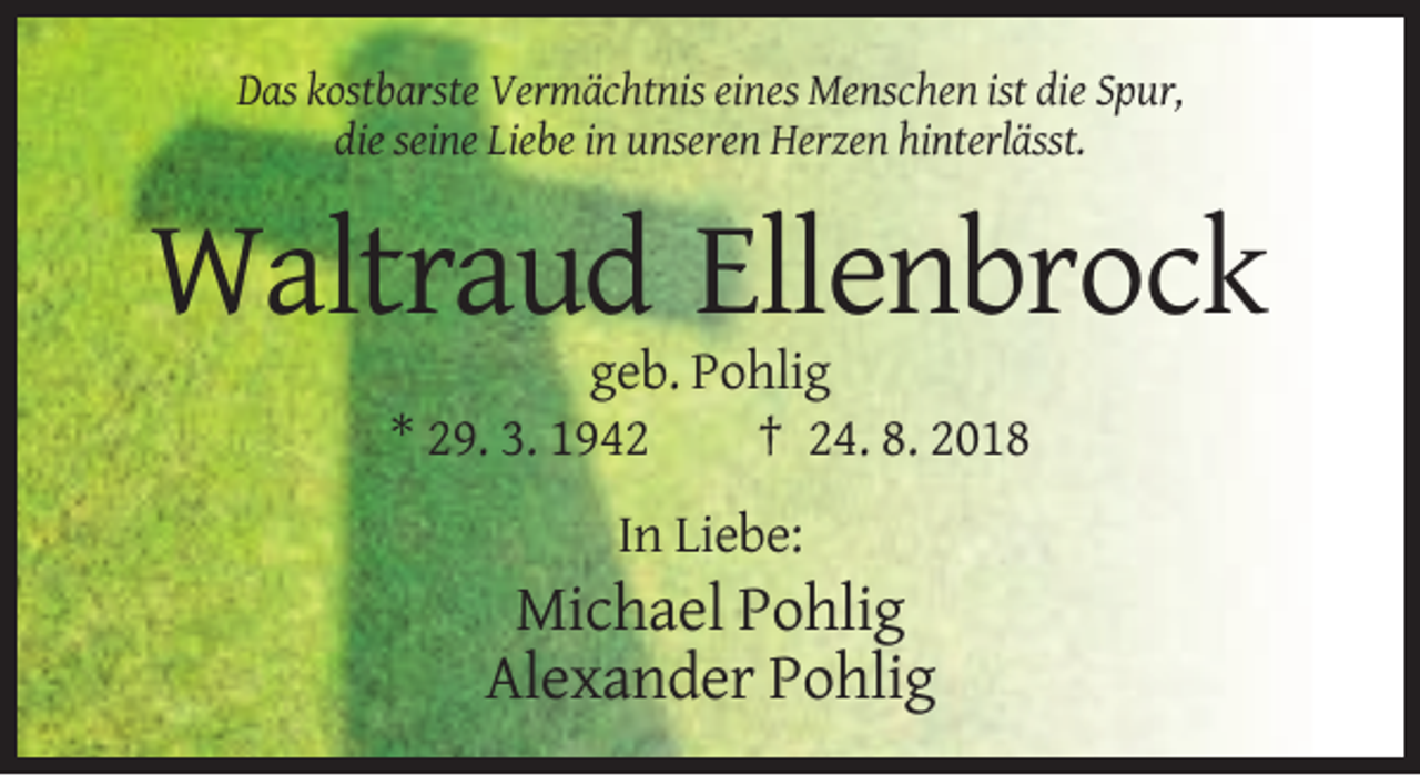 <p>Das kostbarste Vermächtnis eines Menschen ist die Spur,<br />die seine Liebe in unseren Herzen hinterlässt.</p><p>Waltraud Ellenbrock<br />geb. Pohlig<br />* 29. 3. 1942<br />† 24. 8. 2018<br />In Liebe:</p><p>Michael Pohlig<br />Alexander Pohlig</p>
