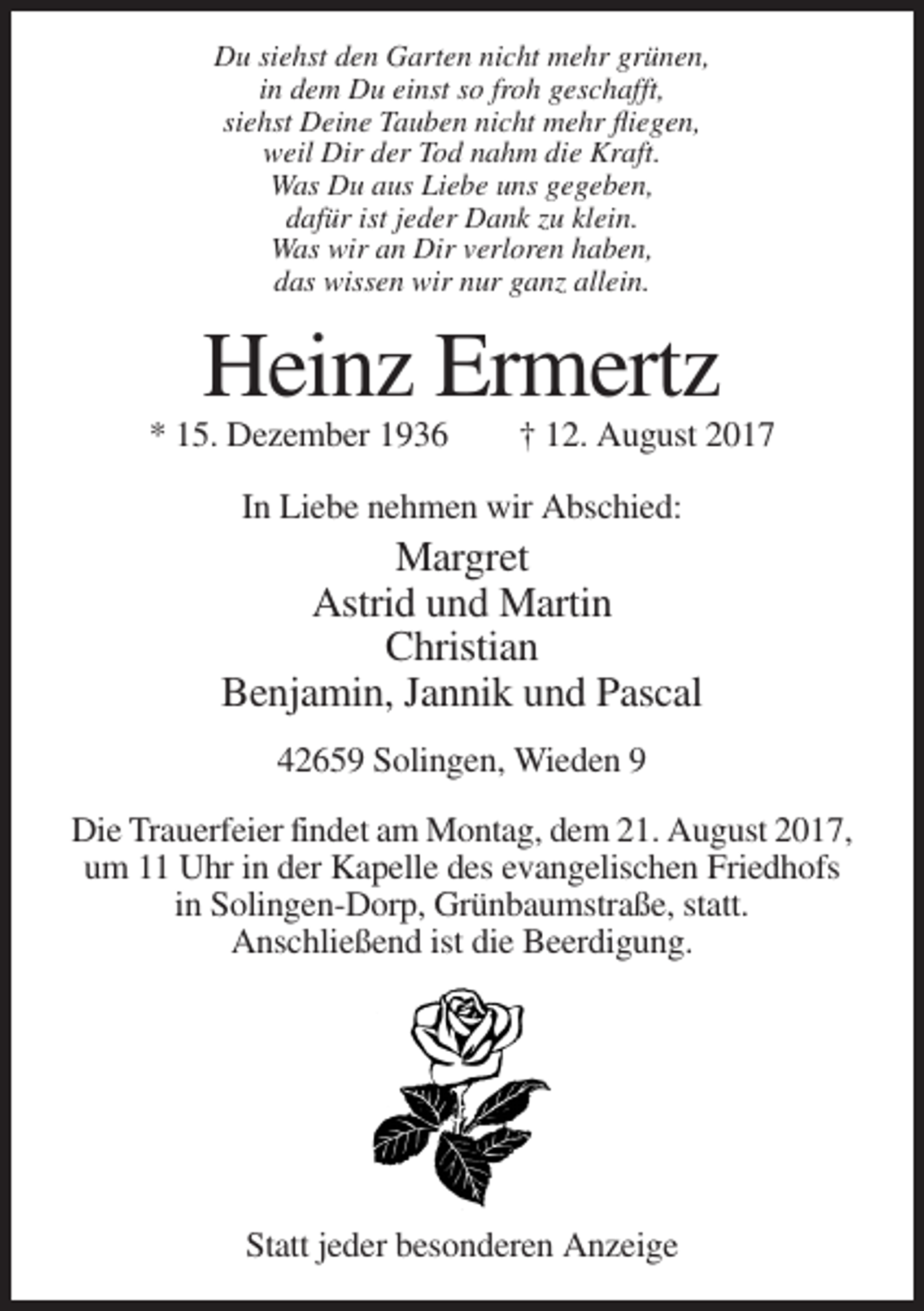 <p>Du siehst den Garten nicht mehr grünen,<br />in dem Du einst so froh geschafft,<br />siehst Deine Tauben nicht mehr fliegen,<br />weil Dir der Tod nahm die Kraft.<br />Was Du aus Liebe uns gegeben,<br />dafür ist jeder Dank zu klein.<br />Was wir an Dir verloren haben,<br />das wissen wir nur ganz allein.</p><p>Heinz Ermertz<br />* 15. Dezember 1936</p><p>† 12. August 2017</p><p>In Liebe nehmen wir Abschied:</p><p>Margret<br />Astrid und Martin<br />Christian<br />Benjamin, Jannik und Pascal<br />42659 Solingen, Wieden 9<br />Die Trauerfeier findet am Montag, dem 21. August 2017,<br />um 11 Uhr in der Kapelle des evangelischen Friedhofs<br />in Solingen-Dorp, Grünbaumstraße, statt.<br />Anschließend ist die Beerdigung.</p><p>Statt jeder besonderen Anzeige</p>