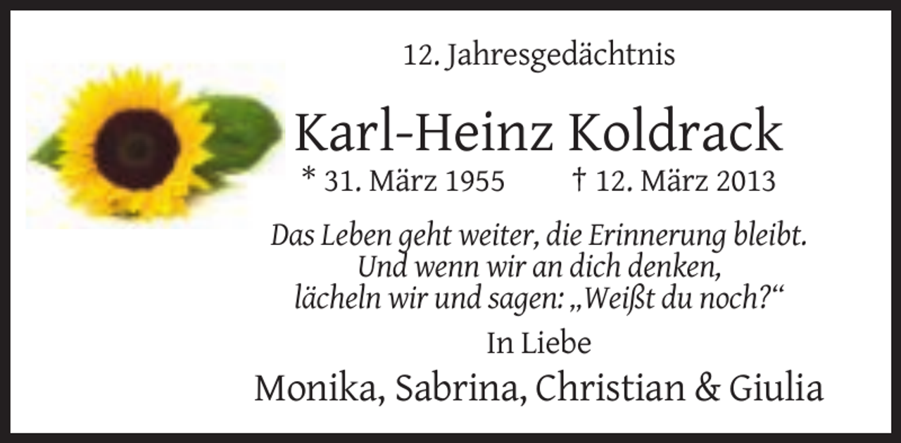 <p>12. Jahresgedächtnis</p><p>Karl-Heinz Koldrack<br />* 31. März 1955</p><p>† 12. März 2013</p><p>Das Leben geht weiter, die Erinnerung bleibt.<br />Und wenn wir an dich denken,<br />lächeln wir und sagen: „Weißt du noch?“<br />In Liebe</p><p>Monika, Sabrina, Christian &amp; Giulia</p>
