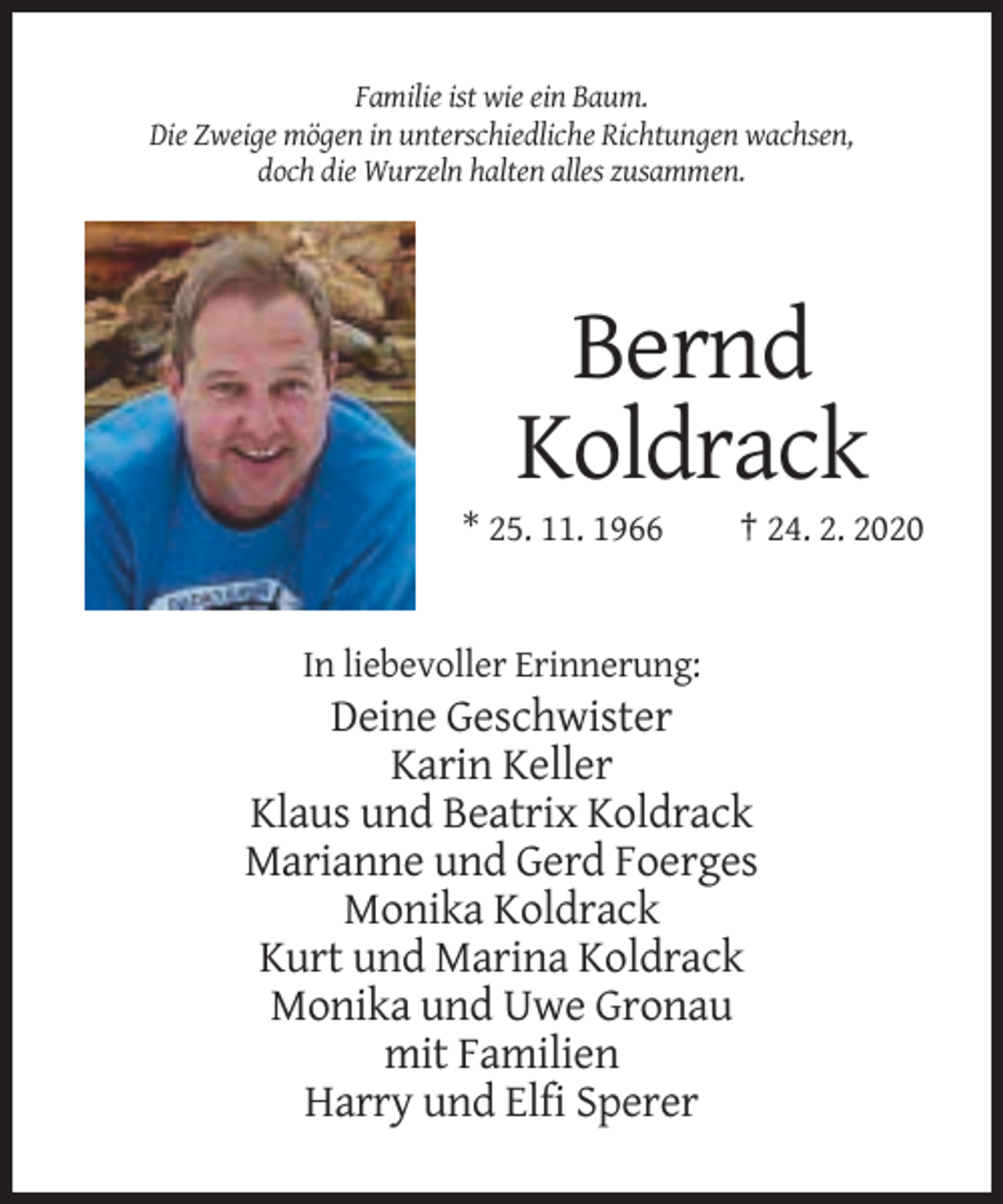 <p>Familie ist wie ein Baum.<br />Die Zweige mögen in unterschiedliche Richtungen wachsen,<br />doch die Wurzeln halten alles zusammen.</p><p>Bernd<br />Koldrack<br />* 25. 11. 1966</p><p>† 24. 2. 2020</p><p>In liebevoller Erinnerung:</p><p>Deine Geschwister<br />Karin Keller<br />Klaus und Beatrix Koldrack<br />Marianne und Gerd Foerges<br />Monika Koldrack<br />Kurt und Marina Koldrack<br />Monika und Uwe Gronau<br />mit Familien<br />Harry und Elfi Sperer</p>