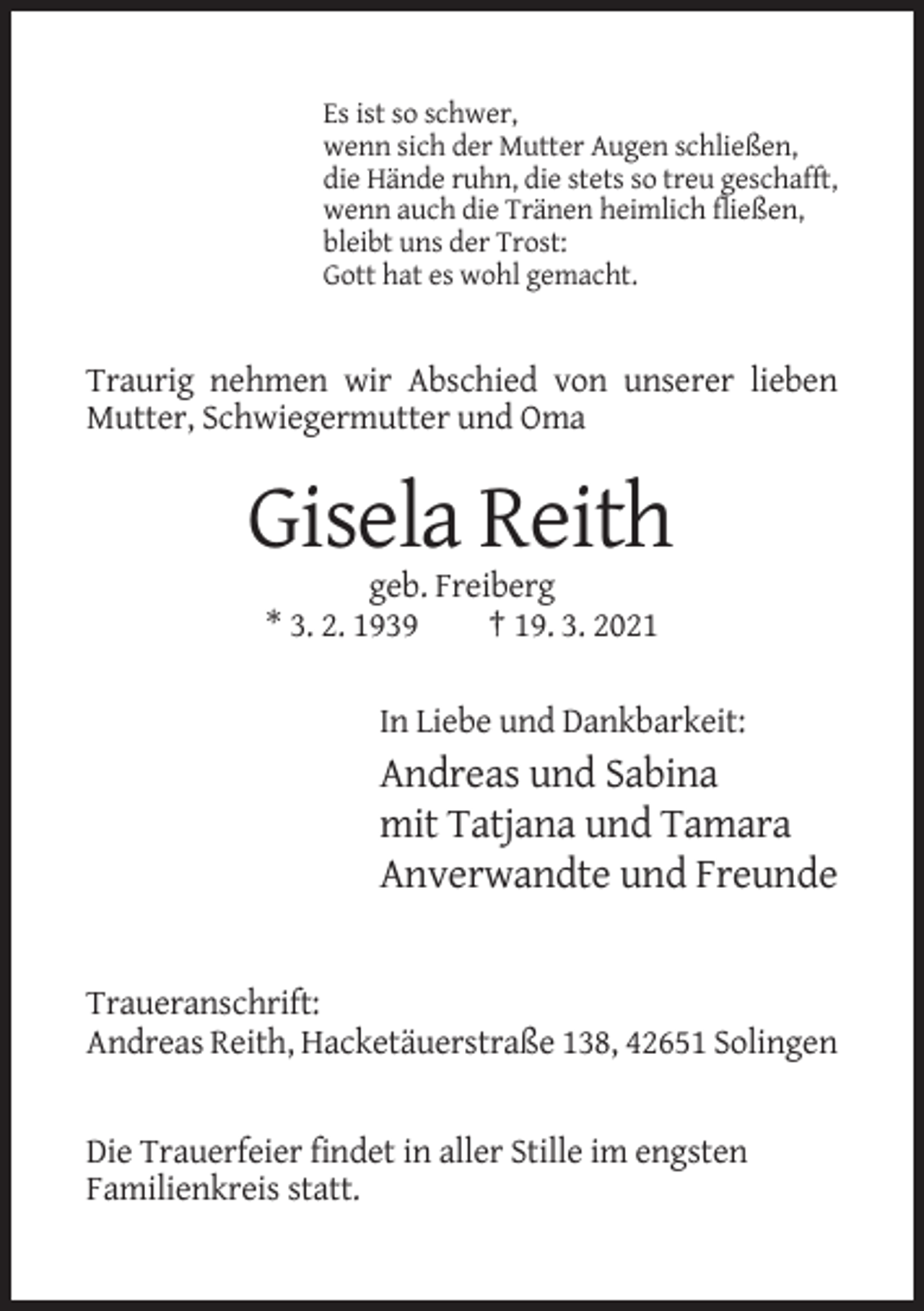 <p>Es ist so schwer,<br />wenn sich der Mutter Augen schließen,<br />die Hände ruhn, die stets so treu geschafft,<br />wenn auch die Tränen heimlich fließen,<br />bleibt uns der Trost:<br />Gott hat es wohl gemacht.</p><p>Traurig nehmen wir Abschied von unserer lieben<br />Mutter, Schwiegermutter und Oma</p><p>Gisela Reith<br />geb. Freiberg<br />* 3. 2. 1939<br />† 19. 3. 2021<br />In Liebe und Dankbarkeit:</p><p>Andreas und Sabina<br />mit Tatjana und Tamara<br />Anverwandte und Freunde</p><p>Traueranschrift:<br />Andreas Reith, Hacketäuerstraße 138, 42651 Solingen</p><p>Die Trauerfeier findet in aller Stille im engsten<br />Familienkreis statt.</p>