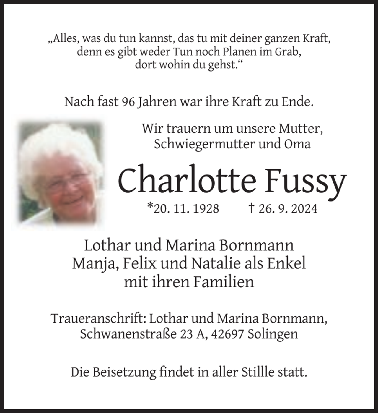 <p>„Alles, was du tun kannst, das tu mit deiner ganzen Kraft,<br />denn es gibt weder Tun noch Planen im Grab,<br />dort wohin du gehst.“</p>
<p>Nach fast 96 Jahren war ihre Kraft zu Ende.<br />Wir trauern um unsere Mutter,<br />Schwiegermutter und Oma</p>
<p>Charlotte Fussy<br />*20. 11. 1928</p>
<p>† 26. 9. 2024</p>
<p>Lothar und Marina Bornmann<br />Manja, Felix und Natalie als Enkel<br />mit ihren Familien<br />Traueranschrift: Lothar und Marina Bornmann,<br />Schwanenstraße 23 A, 42697 Solingen<br />Die Beisetzung findet in aller Stillle statt.</p>