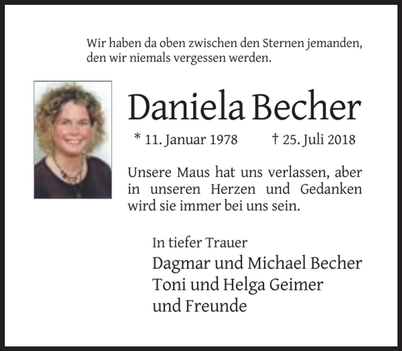<p>Wir haben da oben zwischen den Sternen jemanden,<br />den wir niemals vergessen werden.</p><p>Daniela Becher<br />* 11. Januar 1978</p><p>† 25. Juli 2018</p><p>Unsere Maus hat uns verlassen, aber<br />in unseren Herzen und Gedanken<br />wird sie immer bei uns sein.<br />In tiefer Trauer</p><p>Dagmar und Michael Becher<br />Toni und Helga Geimer<br />und Freunde</p>