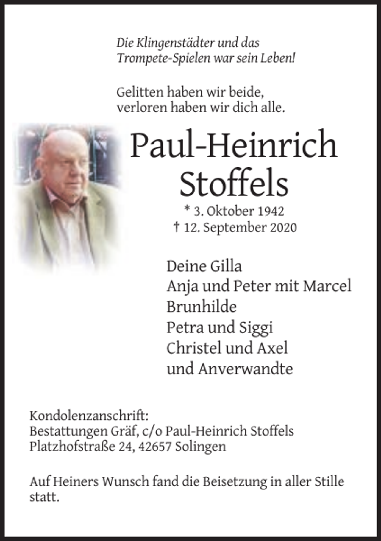 <p>Die Klingenstädter und das<br />Trompete-Spielen war sein Leben!<br />Gelitten haben wir beide,<br />verloren haben wir dich alle.</p><p>Paul-Heinrich<br />Stoffels<br />* 3. Oktober 1942<br />† 12. September 2020</p><p>Deine Gilla<br />Anja und Peter mit Marcel<br />Brunhilde<br />Petra und Siggi<br />Christel und Axel<br />und Anverwandte<br />Kondolenzanschrift:<br />Bestattungen Gräf, c/o Paul-Heinrich Stoffels<br />Platzhofstraße 24, 42657 Solingen<br />Auf Heiners Wunsch fand die Beisetzung in aller Stille<br />statt.</p>