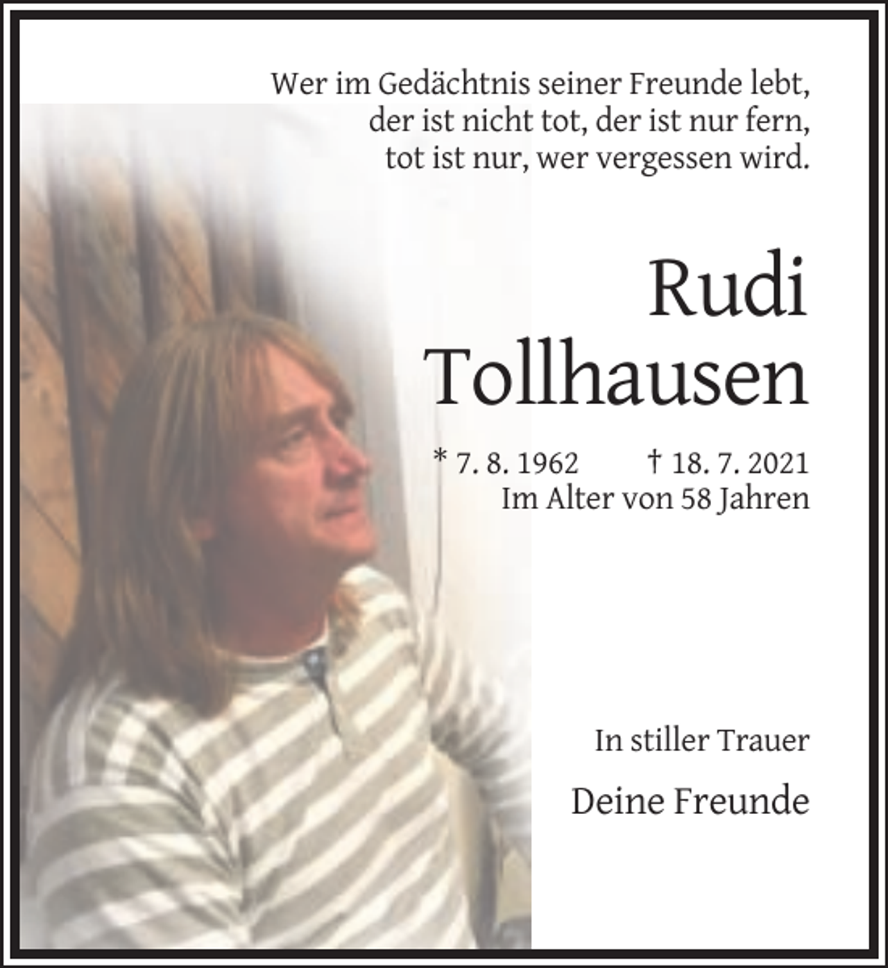 <p>Wer im Gedächtnis seiner Freunde lebt,<br />der ist nicht tot, der ist nur fern,<br />tot ist nur, wer vergessen wird.</p><p>Rudi<br />Tollhausen<br />* 7. 8. 1962<br />† 18. 7. 2021<br />Im Alter von 58 Jahren</p><p>In stiller Trauer</p><p>Deine Freunde</p>