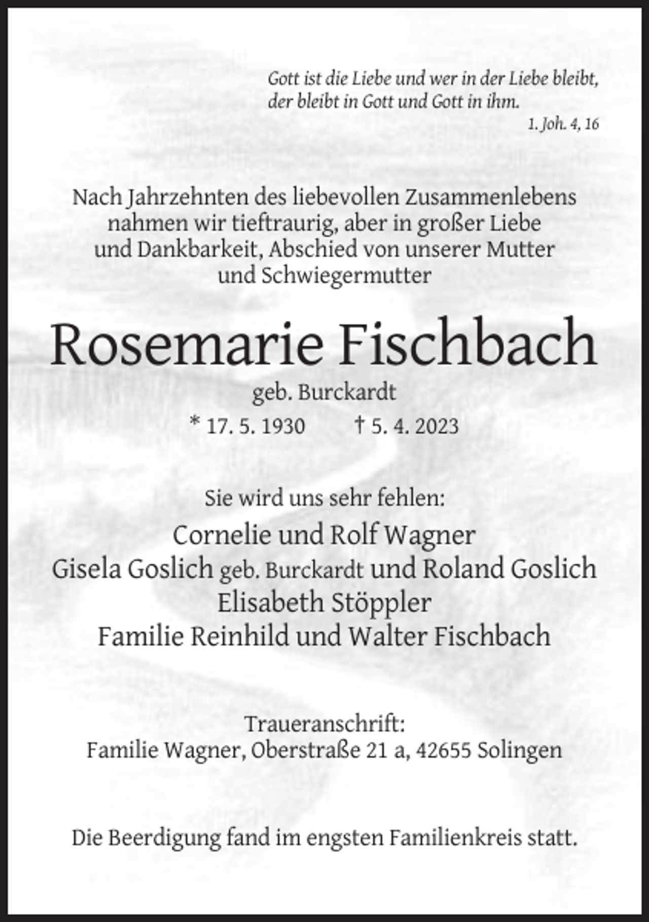 <p>Gott ist die Liebe und wer in der Liebe bleibt,<br />der bleibt in Gott und Gott in ihm.<br />1. Joh. 4, 16</p><p>Nach Jahrzehnten des liebevollen Zusammenlebens<br />nahmen wir tieftraurig, aber in großer Liebe<br />und Dankbarkeit, Abschied von unserer Mutter<br />und Schwiegermutter</p><p>Rosemarie Fischbach<br />geb. Burckardt<br />* 17. 5. 1930<br />† 5. 4. 2023</p><p>Sie wird uns sehr fehlen:</p><p>Cornelie und Rolf Wagner<br />Gisela Goslich geb. Burckardt und Roland Goslich<br />Elisabeth Stöppler<br />Familie Reinhild und Walter Fischbach</p><p>Traueranschrift:<br />Familie Wagner, Oberstraße 21 a, 42655 Solingen</p><p>Die Beerdigung fand im engsten Familienkreis statt.</p>