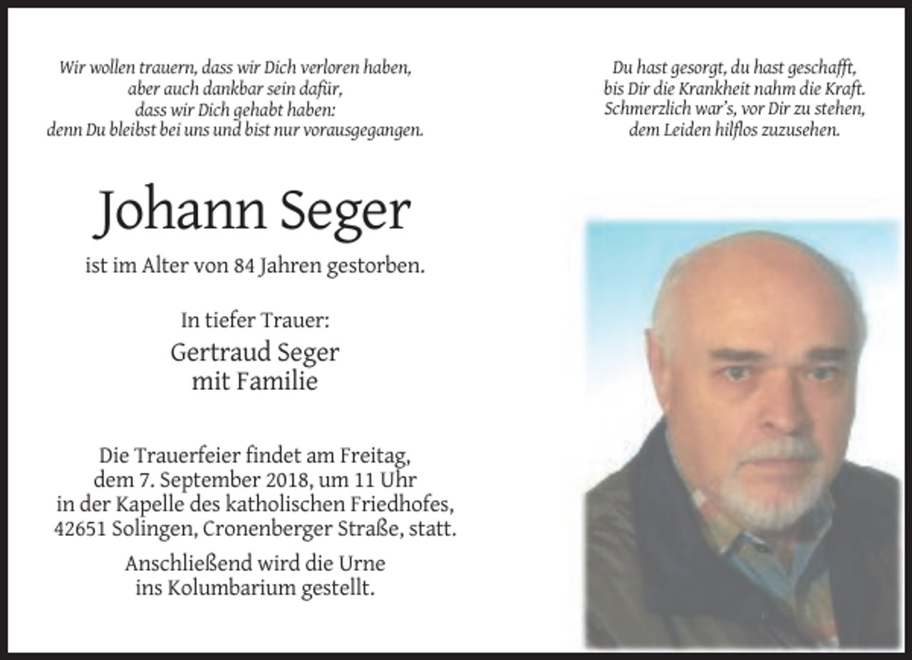 <p>Wir wollen trauern, dass wir Dich verloren haben,<br />aber auch dankbar sein dafür,<br />dass wir Dich gehabt haben:<br />denn Du bleibst bei uns und bist nur vorausgegangen.</p><p>Johann Seger<br />ist im Alter von 84 Jahren gestorben.<br />In tiefer Trauer:</p><p>Gertraud Seger<br />mit Familie<br />Die Trauerfeier findet am Freitag,<br />dem 7. September 2018, um 11 Uhr<br />in der Kapelle des katholischen Friedhofes,<br />42651 Solingen, Cronenberger Straße, statt.<br />Anschließend wird die Urne<br />ins Kolumbarium gestellt.</p><p>Du hast gesorgt, du hast geschafft,<br />bis Dir die Krankheit nahm die Kraft.<br />Schmerzlich war’s, vor Dir zu stehen,<br />dem Leiden hilflos zuzusehen.</p>