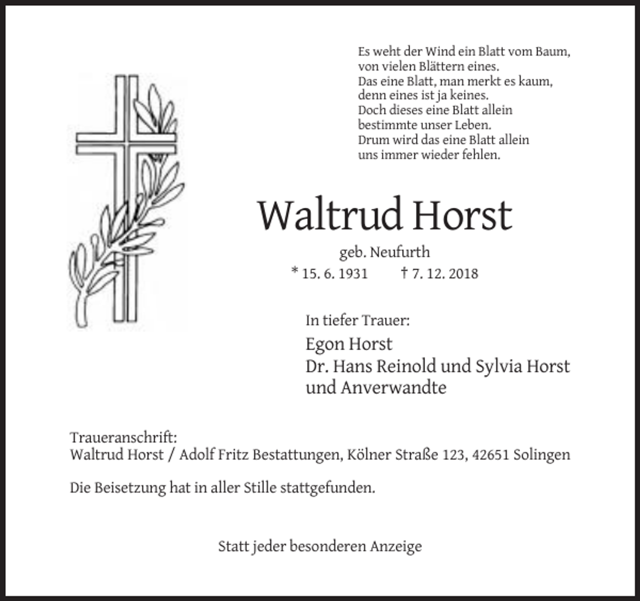 <p>Es weht der Wind ein Blatt vom Baum,<br />von vielen Blättern eines.<br />Das eine Blatt, man merkt es kaum,<br />denn eines ist ja keines.<br />Doch dieses eine Blatt allein<br />bestimmte unser Leben.<br />Drum wird das eine Blatt allein<br />uns immer wieder fehlen.</p><p>Waltrud Horst<br />geb. Neufurth<br />* 15. 6. 1931<br />† 7. 12. 2018<br />In tiefer Trauer:</p><p>Egon Horst<br />Dr. Hans Reinold und Sylvia Horst<br />und Anverwandte<br />Traueranschrift:<br />Waltrud Horst / Adolf Fritz Bestattungen, Kölner Straße 123, 42651 Solingen<br />Die Beisetzung hat in aller Stille stattgefunden.</p><p>Statt jeder besonderen Anzeige</p>