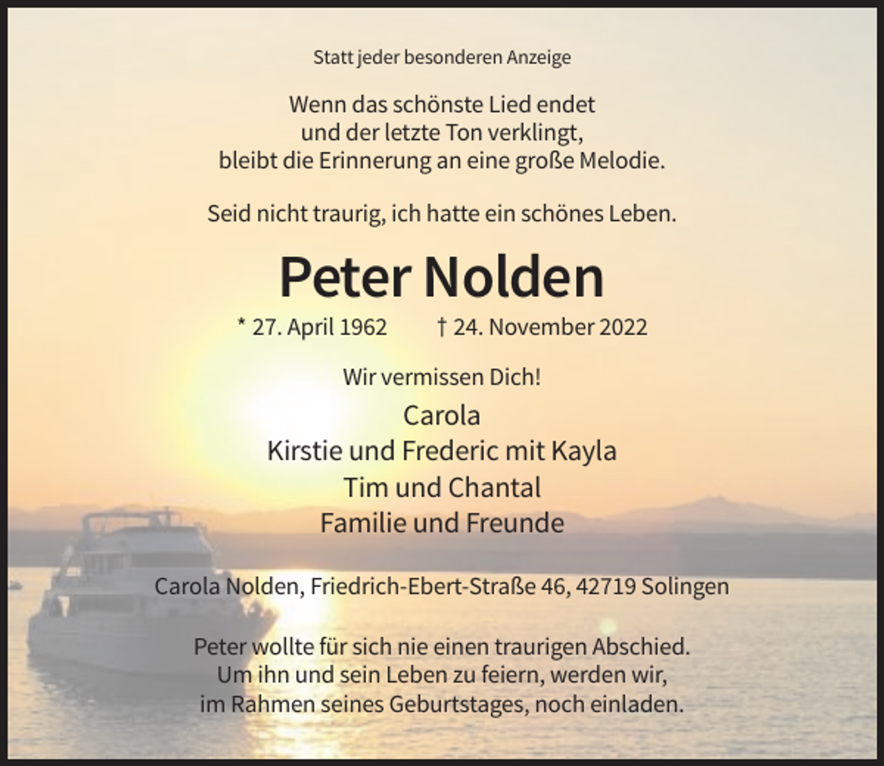 <p>Statt jeder besonderen Anzeige</p><p>Wenn das schönste Lied endet<br />und der letzte Ton verklingt,<br />bleibt die Erinnerung an eine große Melodie.<br />Seid nicht traurig, ich hatte ein schönes Leben.</p><p>Peter Nolden<br />* 27. April 1962</p><p>† 24. November 2022</p><p>Wir vermissen Dich!</p><p>Carola<br />Kirstie und Frederic mit Kayla<br />Tim und Chantal<br />Familie und Freunde<br />Carola Nolden, Friedrich-Ebert-Straße 46, 42719 Solingen<br />Peter wollte für sich nie einen traurigen Abschied.<br />Um ihn und sein Leben zu feiern, werden wir,<br />im Rahmen seines Geburtstages, noch einladen.</p>