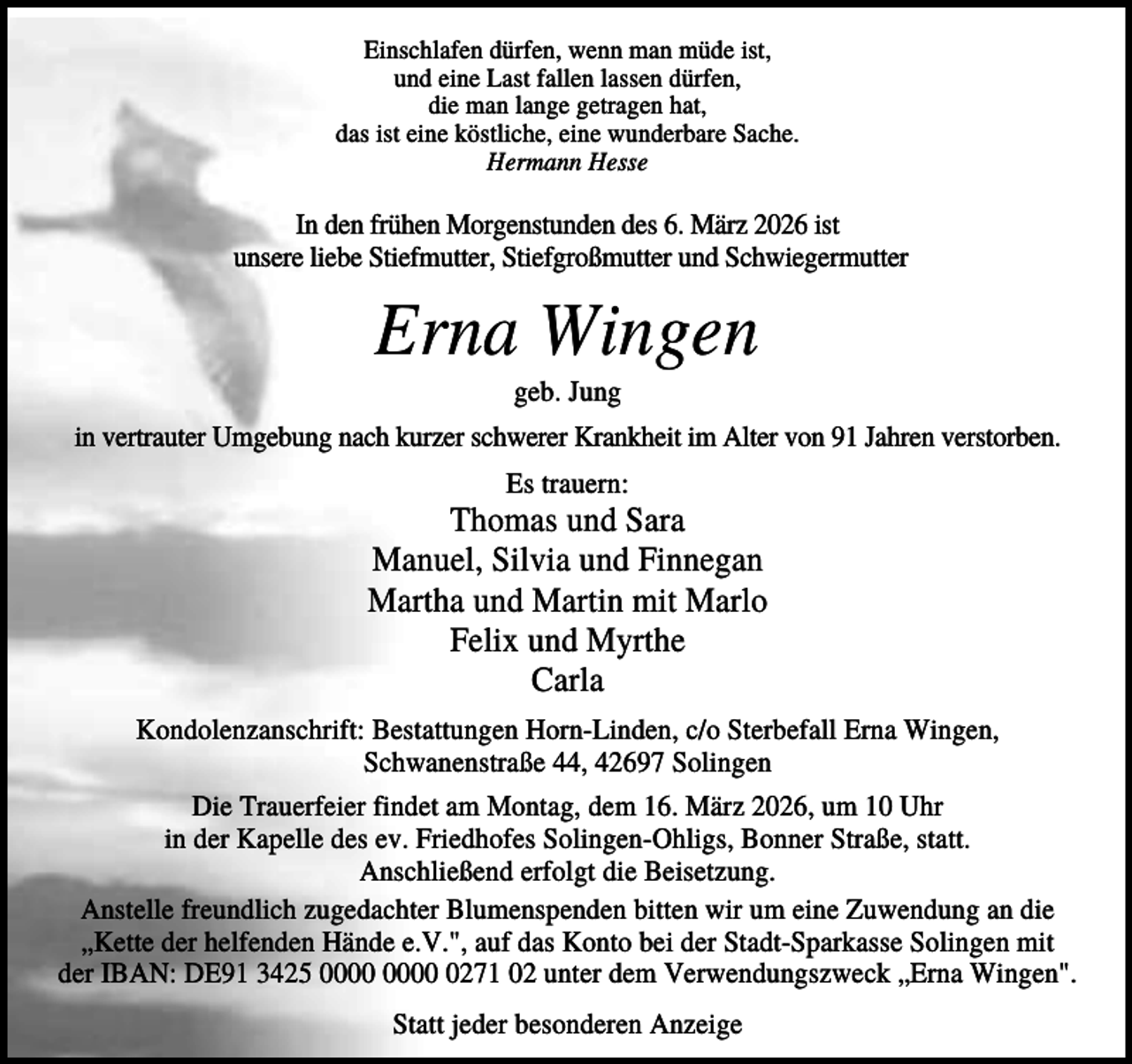 <p>Einschlafen dürfen, wenn man müde ist,<br />und eine Last fallen lassen dürfen,<br />die man lange getragen hat,<br />das ist eine köstliche, eine wunderbare Sache.<br />Hermann Hesse</p><p>In den frühen Morgenstunden des 6. März 2026 ist<br />unsere liebe Stiefmutter, Stiefgroßmutter und Schwiegermutter</p><p>Erna Wingen<br />geb. Jung<br />in vertrauter Umgebung nach kurzer schwerer Krankheit im Alter von 91 Jahren verstorben.<br />Es trauern:</p><p>Thomas und Sara<br />Manuel, Silvia und Finnegan<br />Martha und Martin mit Marlo<br />Felix und Myrthe<br />Carla<br />Kondolenzanschrift: Bestattungen Horn-Linden, c/o Sterbefall Erna Wingen,<br />Schwanenstraße 44, 42697 Solingen<br />Die Trauerfeier findet am Montag, dem 16. März 2026, um 10 Uhr<br />in der Kapelle des ev. Friedhofes Solingen-Ohligs, Bonner Straße, statt.<br />Anschließend erfolgt die Beisetzung.<br />Anstelle freundlich zugedachter Blumenspenden bitten wir um eine Zuwendung an die<br />„Kette der helfenden Hände e.V.", auf das Konto bei der Stadt-Sparkasse Solingen mit<br />der IBAN: DE91 3425 0271 02 unter dem Verwendungszweck „Erna Wingen".<br />Statt jeder besonderen Anzeige</p>