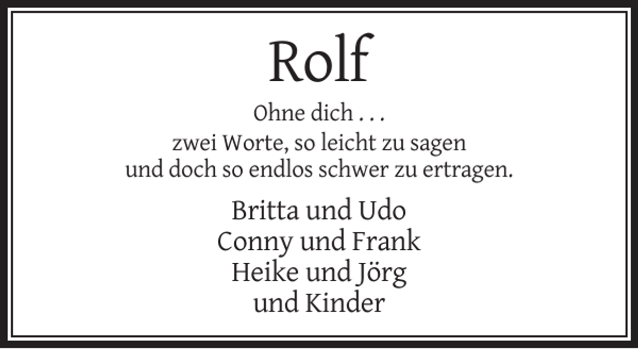 <p>Rolf<br />Ohne dich . . .<br />zwei Worte, so leicht zu sagen<br />und doch so endlos schwer zu ertragen.</p><p>Britta und Udo<br />Conny und Frank<br />Heike und Jörg<br />und Kinder</p>