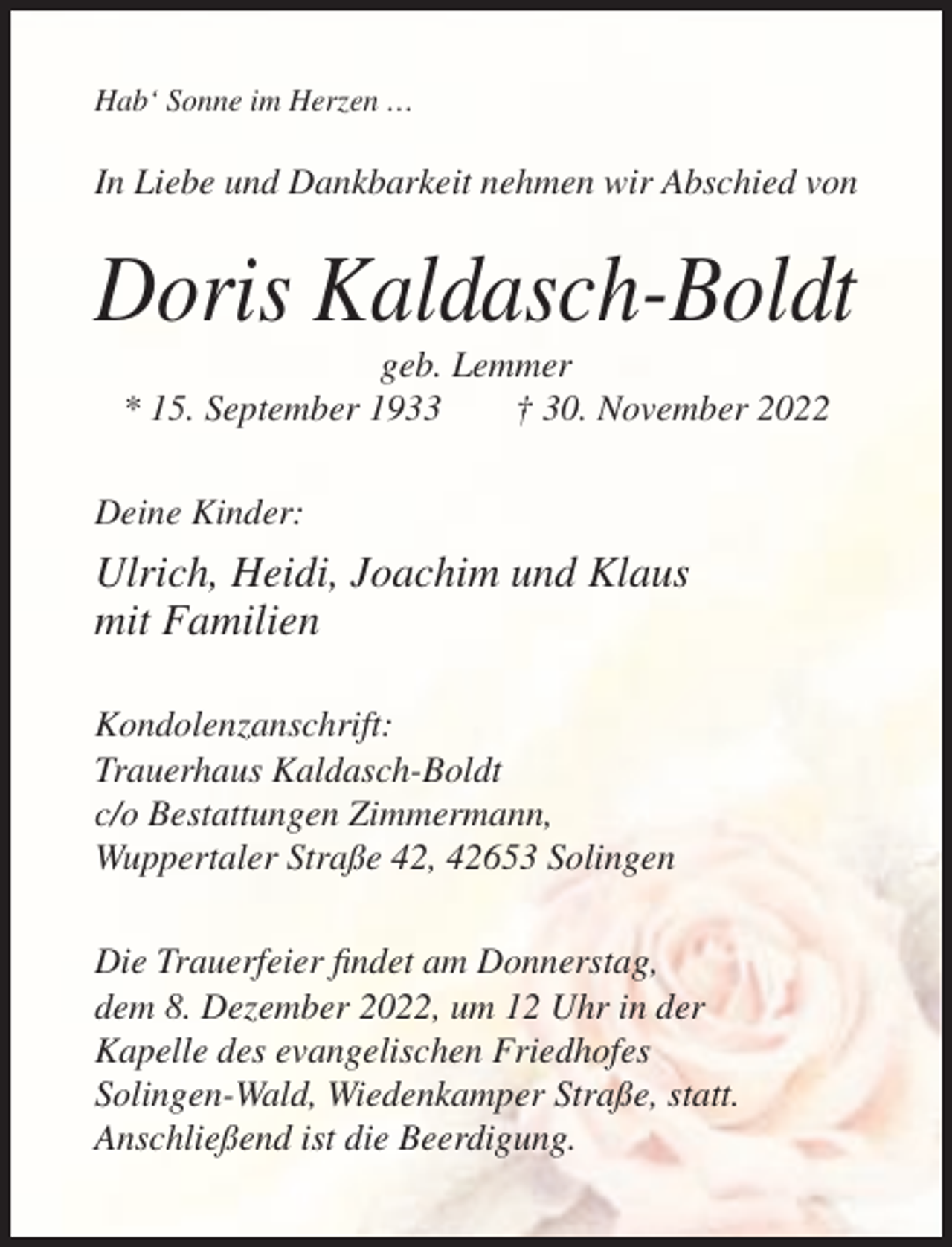 <p>Hab‘ Sonne im Herzen …</p><p>In Liebe und Dankbarkeit nehmen wir Abschied von</p><p>Doris Kaldasch-Boldt<br />geb. Lemmer<br />* 15. September 1933<br />† 30. November 2022<br />Deine Kinder:</p><p>Ulrich, Heidi, Joachim und Klaus<br />mit Familien<br />Kondolenzanschrift:<br />Trauerhaus Kaldasch-Boldt<br />c/o Bestattungen Zimmermann,<br />Wuppertaler Straße 42, 42653 Solingen<br />Die Trauerfeier findet am Donnerstag,<br />dem 8. Dezember 2022, um 12 Uhr in der<br />Kapelle des evangelischen Friedhofes<br />Solingen-Wald, Wiedenkamper Straße, statt.<br />Anschließend ist die Beerdigung.</p>